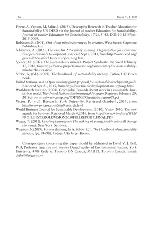 David V. J. Bell56
Pipere, A. Veisson, M, SalÓte, I. (2015). Developing Research in Teacher Education for
Sustainability: UN DESD via the Journal of teacher Education for Sustainability.
Journal of teacher Education for Sustainability, 17(2), 5ñ43. DOI: 10.1515/jtes-
2015-0009.
Robinson, K. (2001). Out of our minds: learning to be creative. West Sussex: Capstone
Publishing Ltd.
Schleicher, A. (2016). The case for 21st
-century learning. Organization for Economic
Co-operation and Development. Retrieved Sept 7, 2015, from http://www.oecd.org/
general/thecasefor21st-centurylearning.htm
Spence, M. (2012). The sustainability mindset. Project Syndicate. Retrieved February
17, 2016, from https://www.projectsyndicate.org/commentary/the-sustainability-
mindset?barrier=true
Stibbe, A, (Ed.). (2009). The handbook of sustainability literacy. Totnes, UK: Green
Book.
United Nations. (n.d.). Open working group proposal for sustainable development goals.
Retrieved Sept 21, 2015, from https://sustainabledevelopment.un.org/owg.html
Worldwarch Institute. (2008). Green jobs: Towards decent work in a sustainable, low-
carbon world. The United Nations Environmental Program. Retrieved February 20,
2016, from http://www.unep.org/PDF/UNEPGreenjobs_report08.pdf
Victor, P. (n.d.). Research. York University. Retrieved October1, 2015, from
http://www.pvictor.com/Site/Research.html
World Business Council for Sustainable Development. (2010). Vision 2050: The new
agenda for business. Retrieved March 4, 2016, from http://www.wbcsd.org/WEB/
PROJECTS/BZROLE/VISION2050FULLREPORT_FINAL.PDF
Wager, T. (2012). Creating Innovators: The making of young people who will change
the world. New York: Scribner.
Wayman, S. (2009). Futures thinking. In A. Stibbe (Ed.), The Handbook of sustainability
literacy, (pp. 94ñ98). Totnes, UK: Green Books.
Correspondence concerning this paper should be addressed to David V. J. Bell,
PhD, Professor Emeritus and Former Dean, Faculty of Environmental Studies, York
University, 4700 Keele St, Toronto ON Canada, M3J1P3, Toronto Canada. Email:
dvjbell@rogers.com
 