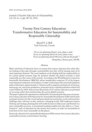 Journal of Teacher Education for Sustainability,
vol. 18, no. 1, pp. 48ñ56, 2016
Twenty First Century Education:
Transformative Education for Sustainability and
Responsible Citizenship
David V. J. Bell
York University, Canada
ìIf you are planning ahead 1 year, plant a seed.
If you are planning ahead 10 years, plant a tree.
If you are planning ahead 100 years, educate the people.î
Hung Hsu, Chinese poet, 500 BC
Abstract
Many ministries of education focus on twenty-first century education but unless they
are looking at this topic through a sustainability lens, they will be missing some of its
most important elements. The usual emphasis on developing skills for employability in
the current global economy begs the question whether the global economy is itself
sustainable over the course of this century. According to the World Business Council on
Sustainable Development (WBCSD) whose membership comprises 29 of the largest,
most important companies on the planet, it is not. Continuing on the current development
path would require approximately 2.3 planets earth to support existing levels of resource
and energy use, and waste production, projected out for a global population which will
reach 9 billion by 2050. And yet most discussions of 21st
century education are premised
on servicing, rather than transforming, the current global economy.
This paper explores the opportunities and benefits of connecting the discourse on twenty-
first century education with Education for Sustainable Development (ESD) which seeks
to prepare learners for the varied and interrelated environmental, social, and economic
challenges they will meet as they confront a changing world. ESD emphasizes futures
thinking and strategic planning that will enable learners to help create and flourish in a
more sustainable economy. Conventional teaching models must also shift to a ìtrans-
formativeî style of education for the twenty-first century in order for humankind to
learn how to live more sustainably on this planet.
Keywords: education for sustainable development (ESD), twenty-first century education,
sustainable economy, transformative learning
DOI: 10.1515/jtes-2016-0004
 