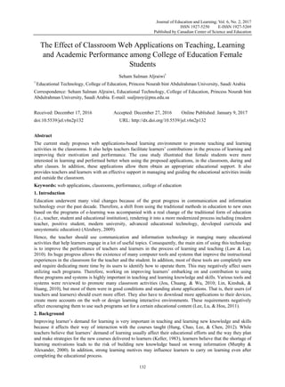 Journal of Education and Learning; Vol. 6, No. 2; 2017
ISSN 1927-5250 E-ISSN 1927-5269
Published by Canadian Center of Science and Education
132
 
The Effect of Classroom Web Applications on Teaching, Learning
and Academic Performance among College of Education Female
Students
Seham Salman Aljraiwi1
1
Educational Technology, College of Education, Princess Nourah bint Abdulrahman University, Saudi Arabia
Correspondence: Seham Salman Aljraiwi, Educational Technology, College of Education, Princess Nourah bint
Abdulrahman University, Saudi Arabia. E-mail: ssaljreoy@pnu.edu.sa
Received: December 17, 2016 Accepted: December 27, 2016 Online Published: January 9, 2017
doi:10.5539/jel.v6n2p132 URL: http://dx.doi.org/10.5539/jel.v6n2p132
Abstract
The current study proposes web applications-based learning environment to promote teaching and learning
activities in the classrooms. It also helps teachers facilitate learners’ contributions in the process of learning and
improving their motivation and performance. The case study illustrated that female students were more
interested in learning and performed better when using the proposed applications, in the classroom, during and
after classes. In addition, these applications allow them obtain an appropriate educational support. It also
provides teachers and learners with an effective support in managing and guiding the educational activities inside
and outside the classroom.
Keywords: web applications, classrooms, performance, college of education
1. Introduction
Education underwent many vital changes because of the great progress in communication and information
technology over the past decade. Therefore, a shift from using the traditional methods in education to new ones
based on the programs of e-learning was accompanied with a real change of the traditional form of education
(i.e., teacher, student and educational institution), rendering it into a more modernized process including (modern
teacher, positive student, modern university, advanced educational technology, developed curricula and
unsystematic education) (Alzuhery, 2009).
Hence, the teacher should use communication and information technology in manging many educational
activities that help learners engage in a lot of useful topics. Consequently, the main aim of using this technology
is to improve the performance of teachers and learners in the process of learning and teaching (Law & Lee,
2010). Its huge progress allows the existence of many computer tools and systems that improve the instructional
experiences in the classroom for the teacher and the student. In addition, most of these tools are completely new
and require dedicating more time by its users to identify how to operate them. This may negatively affect users
utilizing such programs. Therefore, working on improving learners’ embarking on and contribution to using
these programs and systems is highly important in teaching and learning knowledge and skills. Various tools and
systems were reviewed to promote many classroom activities (Jou, Chuang, & Wu, 2010; Lin, Kinshuk, &
Huang, 2010), but most of them were in good conditions and standing alone applications. That is, their users (of
teachers and learners) should exert more effort. They also have to download more applications to their devices,
create more accounts on the web or design learning interactive environments. These requirements negatively
affect encouraging them to use such programs set for a certain educational content (Lee, Lu, & Hou, 2011).
2. Background
Improving learner’s demand for learning is very important in teaching and learning new knowledge and skills
because it affects their way of interaction with the courses taught (Hung, Chao, Lee, & Chen, 2012). While
teachers believe that learners’ demand of learning usually affect their educational efforts and the way they plan
and make strategies for the new courses delivered to learners (Keller, 1983), learners believe that the shortage of
learning motivations leads to the risk of building new knowledge based on wrong information (Murphy &
Alexander, 2000). In addition, strong learning motives may influence learners to carry on learning even after
completing the educational process.
 