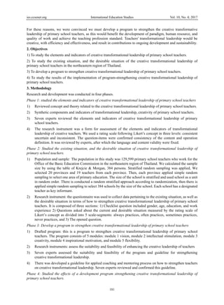 ies.ccsenet.org International Education Studies Vol. 10, No. 4; 2017
181
For these reasons, we were convinced we must develop a program to strengthen the creative transformative
leadership of primary school teachers, as this would benefit the development of paradigm, human resource, and
quality of work and achieve the teaching profession standard. Teachers' transformational leadership would be
creative, with efficiency and effectiveness, and result in contributions to ongoing development and sustainability.
2. Objectives
1) To study the elements and indicators of creative transformational leadership of primary school teachers.
2) To study the existing situation, and the desirable situation of the creative transformational leadership of
primary school teachers in the northeastern region of Thailand.
3) To develop a program to strengthen creative transformational leadership of primary school teachers.
4) To study the results of the implementation of program-strengthening creative transformational leadership of
primary school teachers.
3. Methodology
Research and development was conducted in four phases.
Phase 1: studied the elements and indicators of creative transformational leadership of primary school teachers
1) Reviewed concept and theory related to the creative transformational leadership of primary school teachers.
2) Synthetic components and indicators of transformational leadership, creativity of primary school teachers.
3) Seven experts reviewed the elements and indicators of creative transformational leadership of primary
school teachers.
4) The research instrument was a form for assessment of the elements and indicators of transformational
leadership of creative teachers. We used a rating scale following Likert’s concept in three levels: consistent
uncertain and inconsistent. The question-items were confirmed consistency of the content and operation
definition. It was reviewed by experts, after which the language and content validity were fixed.
Phase 2: Studied the existing situation, and the desirable situation of creative transformational leadership of
primary school teachers.
1) Population and sample: The population in this study was 129,599 primary school teachers who work for the
Office of the Basic Education Commission in the northeastern region of Thailand. We calculated the sample
size by using the table of Krejcie & Morgan, 384 persons. Stratified random sampling was applied, We
selected 20 provinces and 19 teachers from each province. Then, each province applied simple random
sampling to select one area of primary education. The size of the school is stratified and used school as a unit
in random order. There is conducted a random stratified approach according to randomization, then there is
applied simple random sampling to select 384 schools by the size of the school. Each school has a designated
teacher as key informant.
2) Research instrument: the questionnaire was used to collect data pertaining to the existing situation, as well as
the desirable situation in terms of how to strengthen creative transformational leadership of primary school
teachers. It is composed of three sections: 1) Checklist question included gender, age, education, and work
experience 2) Questions asked about the current and desirable situation measured by the rating scale of
Likert’s concept as divided into 5 scale-segments: always practices, often practices, sometimes practices,
never practices, and 3) The opened question.
Phase 3: Develop a program to strengthen creative transformational leadership of primary school teachers
1) Drafted program: this is a program to strengthen creative transformational leadership of primary school
teachers. The program consists of 5 modules: module 1 vision, module 2 intellectual stimulation, module 3
creativity, module 4 inspirational motivation, and module 5 flexibility.
2) Research instruments: assess the suitability and feasibility of enhancing the creative leadership of teachers
3) Seven experts assessed the suitability and feasibility of the program and guideline for strengthening
creative transformational leadership.
4) There was developed a guideline for applied coaching and mentoring process on how to strengthen teachers
on creative transformational leadership. Seven experts reviewed and confirmed this guideline.
Phase 4: Studied the effects of a development program strengthening creative transformational leadership of
primary school teachers.
 