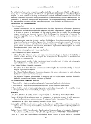 ies.ccsenet.org International Education Studies Vol. 10, No. 4; 2017
185
The satisfaction of users on the program to strengthen leadership was in all respects at high level. This positive
finding may be because the primary school teachers had opportunities for participation during the development
program. Our result is similar to the study of Puangnil (2012), which reported that teachers were satisfied with
leadership when conducting strategic management leadership for administrators. Chansiri, (2008) developed core
competencies for supportive management of administrators. The participants who joined this development said
they appreciated the program overall, and responded assessment was at the highest level for teamwork.
6. Conclusions and Recommendations
1) For primary school
• Primary school teachers who join the program must realize the importance of developing a program for
strengthening the creative transformational leadership of primary school teachers. They must set aside time
to develop the program in accordance with the model developed for each model. The developmental
program is ongoing and systematic in manner. So it should support the strengthening of leadership. The
promotion support has been developed in many forms including visits, training sessions, seminars, and
study, and so on.
• Strengthening the leadership of creative teachers should take the form of professional development and
integration of a diverse mix of development. As a form of documentation, documentation development,
forms, orientation, forms of self-study, a form for intensive training, a form for searching, a form for study
groups, a form for observation and assessment, forms for the improvement and development of a mentor,
developmental model form or forms, and so on.
• To evaluate enhancing the creative leadership of teachers.
2) For Primary Education Service Area Office
• Office of Teacher Education Area should supervise and monitor changes to strengthen the leadership of
creative teachers. According to the program, the results reinforce the importance of transformational
leadership for creative teachers.
• The lecturer should have knowledge, experience, or expertise on the issues of training and enhancing the
creative leadership of a teacher education program.
3) For Office of the Basic Education Commission.
• The Office of the Basic Education Commission should strengthen the Creative Leadership of Teachers
Program to guide the development.
• The Office of the Basic Education Commission should provide support and resources for use in enhancing
the Creative Leadership of Teachers Program.
• The Bureau of Personnel Administration Development and legal Affairs should strengthen the creative
leadership program for development of teachers in Thailand.
7. Recommendations for Further Research
1) There should be a study on strengthening the creative leadership of teachers in other institutes.
2) There should be a study on strengthening the leadership of creative teachers in other formats.
3) There should be a study on leadership developmental models in the system, coupled with a model that focuses
on offering leadership development methods, training and development.
References
Certo, S. C., & Certo, S. T. (2006). Modern Management (10th ed.). New Jersey: Pearson Prentice Hall.
Chansiri, W. (2008). The development of the core competencies of supportive executive in public universities
(Education doctoral thesis, Administration and Development Studies, Mahasarakrm University).
Chareonwongsak, K. (2007). Super leadership. Bangkok: Success Media.
Charuangdet, L. (2012). Transformational Leadership Development Model of School Administrators under the
Office of Basic Education (Education Ph.D, Administration and Development Studies Faculty of Education
University).
Dunham-Taylor, J. (2000). Nurse Executive Transformational Leadership Found in Participation Organization.
Journal of Nursing Administration, 30(5), 241-250. https://doi.org/10.1097/00005110-200005000-00005
Fullan, M. G. (2006). The Future of Educational Change: System Thinkers in Action. Journal of Educational
 