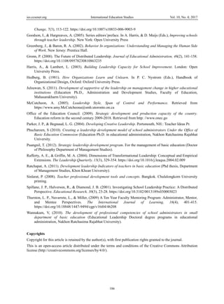 ies.ccsenet.org International Education Studies Vol. 10, No. 4; 2017
186
Change, 7(3), 113-122. https://doi.org/10.1007/s10833-006-9003-9
Goodson, I., & Hargreaves, A. (2005). Series editors’preface. In A. Harris, & D. Muijs (Eds.), Improving schools
through teacher leadership. New York: Open University Press
Greenberg, J., & Baron, R. A. (2002). Behavior In organizations: Understanding and Managing the Human Side
of Work. New Jersey: Prentice Hall.
Gronn, P. (2008). The Future of Distributed Leadership. Journal of Educational Administration, 46(2), 141-158.
https://doi.org/10.1108/09578230810863235
Harris, A., & Lambert, L. (2003). Building Leadership Capacity for School Improvement. London: Open
University Press.
Hedberg, B. (1981). How Organizations Learn and Unlearn. In P. C. Nystrom (Eds.), Handbook of
Organizational Design, Oxford: Oxford University Press.
Julsuwan, S. (2011). Development of supportive of the leadership on management change in higher educational
institutions (Education Ph.D., Administration and Development Studies, Faculty of Education,
Mahasarakharm University).
McCutcheon, A. (2005). Leadership Style, Span of Control and Performance. Retrieved from
https://www.amy.McCutcheona@smh.utoronto.on.ca
Office of the Education Council. (2009). Strategic development and production capacity of the country.
Education reform in the second century 2009-2018. Retrieved from http: //www.onec.go
Parker, J. P., & Begnaud, L. G. (2004). Developing Creative Leadership. Portsmouth, NH.: Teacher Ideas Pr.
Phucharoen, S (2010). Creating a leadership development model of school administrators Under the Office of
Basic Education Commssion (Education Ph.D. in educational administration, Nakhon Ratchasima Rajabhat
University.
Puangnil, T. (2012). Strategic leadership development program. For the management of basic education (Doctor
of Philosophy Department of Management Studies).
Rafferty, A. E., & Griffin, M. A. (2004). Dimensions of Transformational Leadership: Conceptual and Empirical
Extensions. The Leadership Quarterly, 15(3), 329-354. https://doi.org/10.1016/j.leaqua.2004.02.009
Ratchapat, A. (2011). Development leadership Indicators of teachers in basic education (Phd thesis, Department
of Management Studies, Khon Khean University).
Sinlarat, P. (2008). Teacher professional development tools and concepts. Bangkok. Chulalongkorn University
printing.
Spillane, J. P., Halverson, R., & Diamond, J. B. (2001). Investigating School Leadership Practice: A Distributed
Perspective. Educational Research, 30(3), 23-28. https://doi.org/10.3102/0013189x030003023
Thurston, L. P., Navarrete, L., & Miller, (2009) A Ten Year Faculty Mentoring Program: Administrator, Mentor,
and Mentee Perspectives. The International Journal of Learning, 16(4), 401-415.
https://doi.org/10.18848/1447-9494/cgp/v16i04/46208
Wannakam, V, (2010). The development of professional competencies of school administrators in small
department of basic education (Educational Leadership Doctoral degree programs in educational
administration, Nakhon Ratchasima Rajabhat University).
Copyrights
Copyright for this article is retained by the author(s), with first publication rights granted to the journal.
This is an open-access article distributed under the terms and conditions of the Creative Commons Attribution
license (http://creativecommons.org/licenses/by/4.0/).
 