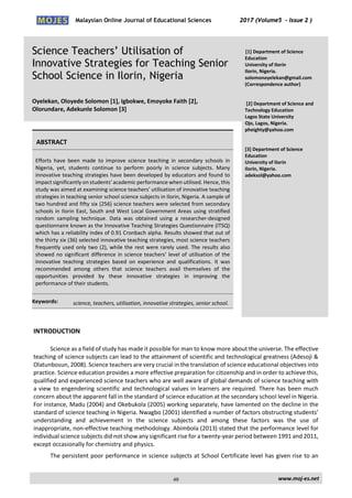 Malaysian Online Journal of Educational Sciences 2017 (Volume5 - Issue 2 )
Science Teachers’ Utilisation of
Innovative Strategies for Teaching Senior
School Science in Ilorin, Nigeria
Oyelekan, Oloyede Solomon [1], Igbokwe, Emoyoke Faith [2],
Olorundare, Adekunle Solomon [3]
[1] Department of Science
Education
University of Ilorin
Ilorin, Nigeria.
solomonoyelekan@gmail.com
(Correspondence author)
[2] Department of Science and
Technology Education
Lagos State University
Ojo, Lagos, Nigeria.
pheighty@yahoo.com
[3] Department of Science
Education
University of Ilorin
Ilorin, Nigeria.
adeksol@yahoo.com
ABSTRACT
Efforts have been made to improve science teaching in secondary schools in
Nigeria, yet, students continue to perform poorly in science subjects. Many
innovative teaching strategies have been developed by educators and found to
impact significantly on students’academic performance when utilised. Hence,this
study was aimed at examining science teachers’ utilisation of innovative teaching
strategies in teaching senior school science subjects in Ilorin, Nigeria. A sample of
two hundred and fifty six (256) science teachers were selected from secondary
schools in Ilorin East, South and West Local Government Areas using stratified
random sampling technique. Data was obtained using a researcher-designed
questionnaire known as the Innovative Teaching Strategies Questionnaire (ITSQ)
which has a reliability index of 0.91 Cronbach alpha. Results showed that out of
the thirty six (36) selected innovative teaching strategies, most science teachers
frequently used only two (2), while the rest were rarely used. The results also
showed no significant difference in science teachers’ level of utilisation of the
innovative teaching strategies based on experience and qualifications. It was
recommended among others that science teachers avail themselves of the
opportunities provided by these innovative strategies in improving the
performance of their students.
Keywords: science, teachers, utilisation, innovative strategies, senior school.
INTRODUCTION
Science as a field of study has made it possible for man to know more about the universe. The effective
teaching of science subjects can lead to the attainment of scientific and technological greatness (Adesoji &
Olatunbosun, 2008). Science teachers are very crucial in the translation of science educational objectives into
practice. Science education provides a more effective preparation for citizenship and in order to achieve this,
qualified and experienced science teachers who are well aware of global demands of science teaching with
a view to engendering scientific and technological values in learners are required. There has been much
concern about the apparent fall in the standard of science education at the secondary school level in Nigeria.
For instance, Madu (2004) and Okebukola (2005) working separately, have lamented on the decline in the
standard of science teaching in Nigeria. Nwagbo (2001) identified a number of factors obstructing students’
understanding and achievement in the science subjects and among these factors was the use of
inappropriate, non-effective teaching methodology. Abimbola (2013) stated that the performance level for
individual science subjects did not show any significant rise for a twenty-year period between 1991 and 2011,
except occasionally for chemistry and physics.
The persistent poor performance in science subjects at School Certificate level has given rise to an
www.moj-es.net49
 
