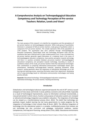 CONTEMPORARY EDUCATIONAL TECHNOLOGY, 2017, 8(3), 232-248
232
A Comprehensive Analysis on Technopedagogical Education
Competency and Technology Perception of Pre-service
Teachers: Relation, Levels and Views1
Eylem Yalcin Incik & Cenk Akay
Mersin University, Turkey
Abstract
The main purpose of this research is to identify the competency and the perceptions of
pre-service teachers on technopedagogical education. While study group of quantitative
dimension is composed of 626 pre-service teachers; study group of qualitative extent is
composed of 67 pre-service teachers. The sample represents 35% of the population of
1778 students. The quantitative data were collected through Technopedagogical
Education Competency (Tpack-Deep) Scale and Technology Perception Scale and the
qualitative data were collected with an open ended-question form. It was concluded that
pre-service teachers generally regard themselves at a moderate level in the sense of
technopedogogical education competency, have positive perception towards technology
and there is a positive correlation between pre-service teachers’ technopedogogical
educational competency and perception towards technology. According to results of
qualitative analysis of the study, pre-service teachers think that educational technologies
have contributions to preparing information-communication technologies based upon
presentations, developing technology-based materials, preparing homework, doing
research, raising awareness about the importance of educational technology use in the
learning and teaching process, acquiring information about their department, developing
skill of using technology based on information-communication technologies and having
positive attitude.
Keywords: Educational technology; Technopedagogical education competency;
Information technology; Pre-service teacher; Teaching and learning
Introduction
Globalization and technological advances experienced towards the end of 20th
century caused
emergence of new values and trends in social, political, economic and cultural fields. Especially
as a result of technological improvements, access to information continued incrementally, a
new period started in which nature, function and purposes of education systems are reviewed
or altered and technology integration was enabled in education. The integration of technology
can be viewed as a transformational process (Kurt, 2012). The belief that technology can
positively impact student learning has led many governments to create programs for the
integration of technology in their schools (Hew & Brush, 2007). The effective integration of
technology into the educational system is a complex, multifaceted process that involves not
just technology but also curriculum and pedagogy, institutional readiness, teacher
competencies, and long-term financing, among others (Tinio, 2003). Educational environments
1
This paper was presented at the 2nd
International Eurasian Educational Research Congress in Ankara (Turkey), June 08-10, 2015.
 