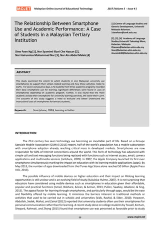 Malaysian Online Journal of Educational Technology 2017 (Volume 5 - Issue 4 )
The Relationship Between Smartphone
Use and Academic Performance: A Case
of Students in a Malaysian Tertiary
Institution
Siew Foen Ng [1], Nor Syamimi Iliani Che Hassan [2],
Nor Hairunnisa Mohammad Nor [3], Nur Ain Abdul Malek [4]
[1]1Centre of Language Studies and
Generic Development, Universiti
Malaysia Kelantan.
1siewfoen@umk.edu.my
[2], [3], [4] Academy of Language
Studies,Universiti Teknologi Mara,
Kelantan, Malaysia
2hassan@kelantan.uitm.edu.my
3nor@kelantan.uitm.edu.my
4nurain630@kelantan.uitm.edu.my
ABSTRACT
This study examined the extent to which students in one Malaysian university use
smartphones to support their school-related learning and how these activities relate to
CGPA. For seven consecutive days, 176 students from three academic programs recorded
their daily smartphone use for learning. Significant differences were found in uses of
smartphones depending on academic program. Further, it was found that the more
students utilized their smartphone for university learning activities, the lower their CGPA.
The outcome of this study suggests a need to evaluate and better understand the
instructional uses of smartphones for tertiary students..
Keywords: Smartphone, CGPA, learning activities
INTRODUCTION
The 21st century has seen technology use becoming an inevitable part of life. Based on a Groupe
Speciale Mobile Association (GSMA) (2015) report, half of the world’s population has a mobile subscription
with smartphone adoption already reaching critical mass in developed markets. Smartphones are now
responsible for 60% of Internet connections around the world. This form of technology has advanced with
simple call and text messaging functions being replaced with functions such as Internet access, email, camera
applications and multimedia services (Lefebvre, 2009). In 2007, the Apple Company launched its first ever
smartphone simultaneously marking the impact on education with its learning mobile applications (apps). By
May 2013, the number of apps downloaded from the iTunes App Store alone reached 50 billion (Apple Press
Info, 2013).
The possible influence of mobile devices on higher education and their impact on lifelong learning
opportunities is still unclear and is an evolving field of study (Kukulska-Hulme, 2007). It is not surprising that
educators have considered using mobile devices such as smartphones in education given their affordable,
popular and practical functions (Ismail, Bokhare, Azizan, & Azman, 2013; Pullen, Swabey, Abadooz, & Sing,
2015). The appeal factor for learning through smartphones, and particularly through apps, would be the ease
and flexibility offered by mobile learning. It minimizes the barriers inherent in traditional methods or
activities that used to be carried out in schools and universities (Valk, Rashid, & Elder, 2010). However,
Abdullah, Sedek, Mahat, and Zainal (2012) reported that university students often use their smartphones for
personal communication rather than for learning. A recent study done on college students by Tossell, Kortum,
Shepard, Rahmati, and Zhong (2015) found that smartphone use was perceived as favorable prior to study
www.mojet.net
58
 