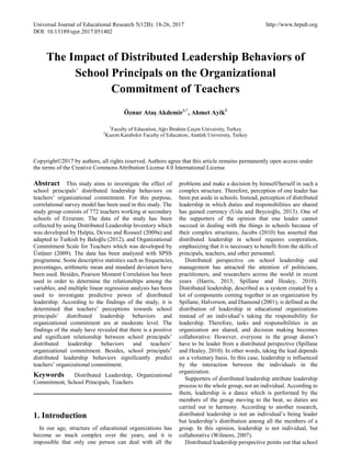 Universal Journal of Educational Research 5(12B): 18-26, 2017 http://www.hrpub.org
DOI: 10.13189/ujer.2017.051402
The Impact of Distributed Leadership Behaviors of
School Principals on the Organizational
Commitment of Teachers
Öznur Ataş Akdemir1,*
, Ahmet Ayik2
1
Faculty of Education, Ağrı İbrahim Çeçen University, Turkey
2
Kazım Karabekir Faculty of Education, Atatürk University, Turkey
Copyright©2017 by authors, all rights reserved. Authors agree that this article remains permanently open access under
the terms of the Creative Commons Attribution License 4.0 International License
Abstract This study aims to investigate the effect of
school principals’ distributed leadership behaviors on
teachers’ organizational commitment. For this purpose,
correlational survey model has been used in this study. The
study group consists of 772 teachers working at secondary
schools of Erzurum. The data of the study has been
collected by using Distributed Leadership Inventory which
was developed by Hulpia, Devos and Rosseel (2009a) and
adapted to Turkish by Baloğlu (2012), and Organizational
Commitment Scale for Teachers which was developed by
Üstüner (2009). The data has been analyzed with SPSS
programme. Some descriptive statistics such as frequencies,
percentages, arithmetic mean and standard deviation have
been used. Besides, Pearson Moment Correlation has been
used in order to determine the relationships among the
variables; and multiple linear regression analysis has been
used to investigate predictive power of distributed
leadership. According to the findings of the study, it is
determined that teachers’ perceptions towards school
principals’ distributed leadership behaviors and
organizational commitment are at moderate level. The
findings of the study have revealed that there is a positive
and significant relationship between school principals’
distributed leadership behaviors and teachers’
organizational commitment. Besides, school principals’
distributed leadership behaviors significantly predict
teachers’ organizational commitment.
Keywords Distributed Leadership, Organizational
Commitment, School Principals, Teachers
1. Introduction
In our age, structure of educational organizations has
become so much complex over the years, and it is
impossible that only one person can deal with all the
problems and make a decision by himself/herself in such a
complex structure. Therefore, perception of one leader has
been put aside in schools. Instead, perception of distributed
leadership in which duties and responsibilities are shared
has gained currency (Uslu and Beycioğlu, 2013). One of
the supporters of the opinion that one leader cannot
succeed in dealing with the things in schools because of
their complex structures, Jacobs (2010) has asserted that
distributed leadership in school requires cooperation,
emphasizing that it is necessary to benefit from the skills of
principals, teachers, and other personnel.
Distributed perspective on school leadership and
management has attracted the attention of politicians,
practitioners, and researchers across the world in recent
years (Harris, 2013; Spillane and Healey, 2010).
Distributed leadership, described as a system created by a
lot of components coming together in an organization by
Spillane, Halverson, and Diamond (2001), is defined as the
distribution of leadership in educational organizations
instead of an individual’s taking the responsibility for
leadership. Therefore, tasks and responsibilities in an
organization are shared, and decision making becomes
collaborative. However, everyone in the group doesn’t
have to be leader from a distributed perspective (Spillane
and Healey, 2010). In other words, taking the lead depends
on a voluntary basis. In this case, leadership is influenced
by the interaction between the individuals in the
organization.
Supporters of distributed leadership attribute leadership
process to the whole group, not an individual. According to
them, leadership is a dance which is performed by the
members of the group moving to the beat, so duties are
carried out in harmony. According to another research,
distributed leadership is not an individual’s being leader
but leadership’s distribution among all the members of a
group. In this opinion, leadership is not individual, but
collaborative (Wilmore, 2007).
Distributed leadership perspective points out that school
 