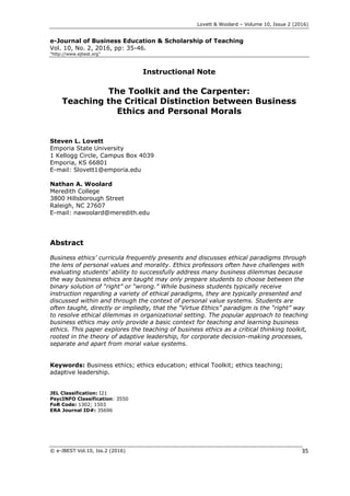 Lovett & Woolard – Volume 10, Issue 2 (2016)
© e-JBEST Vol.10, Iss.2 (2016) 35
e-Journal of Business Education & Scholarship of Teaching
Vol. 10, No. 2, 2016, pp: 35-46.
”http://www.ejbest.org”
Instructional Note
The Toolkit and the Carpenter:
Teaching the Critical Distinction between Business
Ethics and Personal Morals
Steven L. Lovett
Emporia State University
1 Kellogg Circle, Campus Box 4039
Emporia, KS 66801
E-mail: Slovett1@emporia.edu
Nathan A. Woolard
Meredith College
3800 Hillsborough Street
Raleigh, NC 27607
E-mail: nawoolard@meredith.edu
Abstract
Business ethics’ curricula frequently presents and discusses ethical paradigms through
the lens of personal values and morality. Ethics professors often have challenges with
evaluating students’ ability to successfully address many business dilemmas because
the way business ethics are taught may only prepare students to choose between the
binary solution of “right” or “wrong.” While business students typically receive
instruction regarding a variety of ethical paradigms, they are typically presented and
discussed within and through the context of personal value systems. Students are
often taught, directly or impliedly, that the “Virtue Ethics” paradigm is the “right” way
to resolve ethical dilemmas in organizational setting. The popular approach to teaching
business ethics may only provide a basic context for teaching and learning business
ethics. This paper explores the teaching of business ethics as a critical thinking toolkit,
rooted in the theory of adaptive leadership, for corporate decision-making processes,
separate and apart from moral value systems.
Keywords: Business ethics; ethics education; ethical Toolkit; ethics teaching;
adaptive leadership.
JEL Classification: I21
PsycINFO Classification: 3550
FoR Code: 1302; 1503
ERA Journal ID#: 35696
 