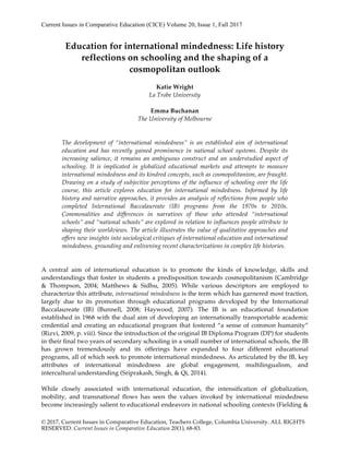 Current Issues in Comparative Education (CICE) Volume 20, Issue 1, Fall 2017
© 2017, Current Issues in Comparative Education, Teachers College, Columbia University. ALL RIGHTS
RESERVED. Current Issues in Comparative Education 20(1), 68-83.
Education for international mindedness: Life history
reflections on schooling and the shaping of a
cosmopolitan outlook
Katie Wright
La Trobe University
Emma Buchanan
The University of Melbourne
The development of “international mindedness” is an established aim of international
education and has recently gained prominence in national school systems. Despite its
increasing salience, it remains an ambiguous construct and an understudied aspect of
schooling. It is implicated in globalized educational markets and attempts to measure
international mindedness and its kindred concepts, such as cosmopolitanism, are fraught.
Drawing on a study of subjective perceptions of the influence of schooling over the life
course, this article explores education for international mindedness. Informed by life
history and narrative approaches, it provides an analysis of reflections from people who
completed International Baccalaureate (IB) programs from the 1970s to 2010s.
Commonalities and differences in narratives of those who attended “international
schools” and “national schools” are explored in relation to influences people attribute to
shaping their worldviews. The article illustrates the value of qualitative approaches and
offers new insights into sociological critiques of international education and international
mindedness, grounding and enlivening recent characterizations in complex life histories.
A central aim of international education is to promote the kinds of knowledge, skills and
understandings that foster in students a predisposition towards cosmopolitanism (Cambridge
& Thompson, 2004; Matthews & Sidhu, 2005). While various descriptors are employed to
characterize this attribute, international mindedness is the term which has garnered most traction,
largely due to its promotion through educational programs developed by the International
Baccalaureate (IB) (Bunnell, 2008; Haywood, 2007). The IB is an educational foundation
established in 1968 with the dual aim of developing an internationally transportable academic
credential and creating an educational program that fostered “a sense of common humanity”
(Rizvi, 2009, p. viii). Since the introduction of the original IB Diploma Program (DP) for students
in their final two years of secondary schooling in a small number of international schools, the IB
has grown tremendously and its offerings have expanded to four different educational
programs, all of which seek to promote international mindedness. As articulated by the IB, key
attributes of international mindedness are global engagement, multilingualism, and
intercultural understanding (Sriprakash, Singh, & Qi, 2014).
While closely associated with international education, the intensification of globalization,
mobility, and transnational flows has seen the values invoked by international mindedness
become increasingly salient to educational endeavors in national schooling contexts (Fielding &
 