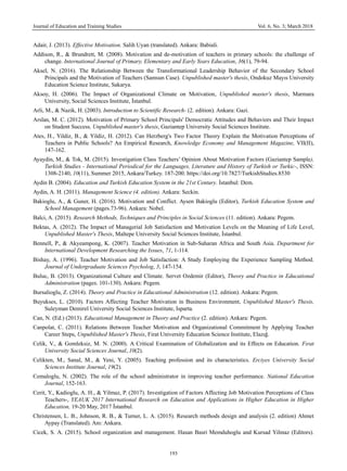 Journal of Education and Training Studies Vol. 6, No. 3; March 2018
193
Adair, J. (2013). Effective Motivation. Salih Uyan (translated). Ankara: Babiali.
Addison, R., & Brundrett, M. (2008). Motivation and de-motivation of teachers in primary schools: the challenge of
change. International Journal of Primary, Elementary and Early Years Education, 36(1), 79-94.
Aksel, N. (2016). The Relationship Between the Transformational Leadership Behavior of the Secondary School
Principals and the Motivation of Teachers (Samsun Case). Unpublished master's thesis, Ondokuz Mayıs University
Education Science Institute, Sakarya.
Aksoy, H. (2006). The Impact of Organizational Climate on Motivation, Unpublished master's thesis, Marmara
University, Social Sciences Institute, İstanbul.
Arli, M., & Nazik, H. (2003). Introduction to Scientific Research- (2. edition). Ankara: Gazi.
Arslan, M. C. (2012). Motivation of Primary School Principals' Democratic Attitudes and Behaviors and Their Impact
on Student Success, Unpublished master's thesis, Gaziantep University Social Sciences Institute.
Ates, H., Yildiz, B., & Yildiz, H. (2012). Can Herzberg's Two Factor Theory Explain the Motivation Perceptions of
Teachers in Public Schools? An Empirical Research, Knowledge Economy and Management Magazine, VII(II),
147-162.
Ayaydin, M., & Tok, M. (2015). Investigation Class Teachers’ Opinion About Motivation Factors (Gaziantep Sample),
Turkish Studies - International Periodical for the Languages, Literature and History of Turkish or Turkic-, ISSN:
1308-2140, 10(11), Summer 2015, Ankara/Turkey. 187-200. https://doi.org/10.7827/TurkishStudies.8530
Aydin B. (2004). Education and Turkish Education System in the 21st Century. İstanbul: Dem.
Aydin, A. H. (2011). Management Science (4. edition). Ankara: Seckin.
Bakioglu, A., & Guner, H. (2016). Motivation and Conflict. Aysen Bakioglu (Editor), Turkish Education System and
School Management (pages.73-96). Ankara: Nobel.
Balci, A. (2015). Research Methods, Techniques and Principles in Social Sciences (11. edition). Ankara: Pegem.
Bektas, A. (2012). The Impact of Managerial Job Satisfaction and Motivation Levels on the Meaning of Life Level,
Unpublished Master's Thesis, Maltepe University Social Sciences Institute, İstanbul.
Bennell, P., & Akyeampong, K. (2007). Teacher Motivation in Sub-Saharan Africa and South Asia. Department for
International Development Researching the Issues, 71, 1-114.
Bishay, A. (1996). Teacher Motivation and Job Satisfaction: A Study Employing the Experience Sampling Method.
Journal of Undergraduate Sciences Psycholog, 3, 147-154.
Buluc, B. (2013). Organizational Culture and Climate. Servet Ozdemir (Editor), Theory and Practice in Educational
Administration (pages. 101-130). Ankara: Pegem.
Bursalioglu, Z. (2014). Theory and Practice in Educational Administration (12. edition). Ankara: Pegem.
Buyukses, L. (2010). Factors Affecting Teacher Motivation in Business Environment, Unpublished Master's Thesis,
Suleyman Demirel University Social Sciences Institute, Isparta.
Can, N. (Ed.) (2013). Educational Management in Theory and Practice (2. edition). Ankara: Pegem.
Canpolat, C. (2011). Relations Between Teacher Motivation and Organizational Commitment by Applying Teacher
Career Steps, Unpublished Master's Thesis, Firat University Education Science Institute, Elazığ.
Celik, V., & Gomleksiz, M. N. (2000). A Critical Examination of Globalization and its Effects on Education. Fırat
University Social Sciences Journal, 10(2).
Celikten, M., Sanal, M., & Yeni, Y. (2005). Teaching profession and its characteristics. Erciyes University Social
Sciences Institute Journal, 19(2).
Cemaloglu, N. (2002). The role of the school administrator in improving teacher performance. National Education
Journal, 152-163.
Cerit, Y., Kadioglu, A. H., & Yilmaz, P. (2017). Investigation of Factors Affecting Job Motivation Perceptions of Class
Teachers-, YEAUK 2017 International Research on Education and Applications in Higher Education in Higher
Education, 19-20 May, 2017 İstanbul.
Christensen, L. B., Johnson, R. B., & Turner, L. A. (2015). Research methods design and analysis (2. edition) Ahmet
Aypay (Translated). Anı: Ankara.
Cicek, S. A. (2015). School organization and management. Hasan Basri Memduhoglu and Kursad Yilmaz (Editors).
 