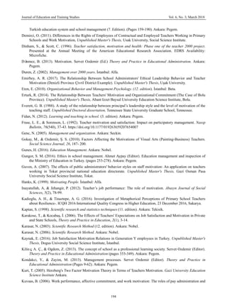 Journal of Education and Training Studies Vol. 6, No. 3; March 2018
194
Turkish education system and school management (7. Edition). (Pages 159-190). Ankara: Pegem.
Demirci, O. (2011). Differences in the Rights of Employees of Contractual and Employed Teachers Working in Primary
Schools and Work Motivation, Unpublished Master's Thesis, Usak University, Social Science Institute.
Dinham, S., & Scott, C. (1996). Teacher satisfaction, motivation and health: Phase one of the teacher 2000 project.
Presented at the Annual Meeting of the American Educational Research Association. EDRS Availability:
Microfiche.
Dönmez, B. (2013). Motivation. Servet Ozdemir (Ed.) Theory and Practice in Educational Administration. Ankara:
Pegem.
Duren, Z. (2002). Management over 2000 years. İstanbul: Alfa.
Emirbey, A. R. (2017). The Relationship Between School Administrators' Ethical Leadership Behavior and Teacher
Motivation (Denizli Province Çivril District Example). Unpublished Master's Thesis, Uşak University.
Eren, E. (2010). Organizational Behavior and Management Psychology. (12. edition). İstanbul: Beta.
Erturk, R. (2014). The Relationship Between Teachers' Motivation and Organizational Commitment (The Case of Bolu
Province). Unpublished Master's Thesis, Abant Izzet Baysal University Education Science Institute, Bolu.
Everett, G. B. (1988). A study of the relationship between principal’s leadership style and the level of motivation of the
teaching staff. Unpublished Doctoral dissertation, Tennessee State University Graduate School, Tennessee.
Fidan, N. (2012). Learning and teaching in school. (3. edition). Ankara: Pegem.
Frase, L. E., & Sorenson, L. (1992). Teacher motivation and satisfaction: Impact on participatory management. Nassp
Bulletin, 76(540), 37-43. https://doi.org/10.1177/019263659207654007
Genc, N. (2005). Management and organization. Ankara: Seckin.
Gokay, M., & Ozdemir, Ş. S. (2010). Factors Affecting the Motivations of Visual Arts (Painting-Business) Teachers.
Social Science Journal, 26, 187- 200.
Gunes, H. (2016). Education Management. Ankara: Nobel.
Gungor, S. M. (2016). Ethics in school management. Ahmet Aypay (Editor). Education management and inspection of
the Ministry of Education in Turkey. (pages 253-278). Ankara: Pegem.
Guven, A. (2007). The effects of public administrators' behavior styles on staff motivation: An application on teachers
working in Tokat provincial national education directorate. Unpublished Master's Thesis, Gazi Osman Pasa
University Social Science Institute, Tokat.
Hanks, K. (1999). Motivating People. İstanbul: Alfa.
Inayatullah, A, & Jehangir, P. (2012). Teacher’s job performance: The role of motivation. Abasyn Journal of Social
Sciences, 5(2), 78-99.
Kadioglu, A. H., & Tinaztepe, A. G. (2016). Investigation of Metaphorical Perceptions of Primary School Teachers
about Resilience-. ICQH 2016 International Quality Congress in Higher Education, 23 December 2016, Sakarya.
Kaptan, S. (1998). Scientific research and statistics techniques (11. edition). Ankara: Tekisik.
Karakose, T., & Kocabaş, İ. (2006). The Effects of Teachers' Expectations on Job Satisfaction and Motivation in Private
and State Schools, Theory and Practice in Education, 2(1), 3-14.
Karasar, N. (2003). Scientific Research Method (12. edition). Ankara: Nobel.
Karasar, N. (2006). Scientific Research Method. Ankara: Nobel.
Kaynak, E. (2016). Job Satisfaction Motivation Relations in Generation Y employees in Turkey, Unpublished Master's
Thesis, Dogus University Social Science Institute, İstanbul.
Kilinç, A. Ç., & Ogdem, Z. (2013). The concept of school as a professional learning society. Servet Ozdemir (Editor).
Theory and Practice in Educational Administration (pages 333-349). Ankara: Pegem.
Kondakci, Y., & Zayim, M. (2013). Management processes. Servet Ozdemir (Editor). Theory and Practice in
Educational Administration (Pages 9-62). Ankara: Pegem.
Kurt, T. (2005). Herzberg's Two Factor Motivation Theory in Terms of Teachers Motivation. Gazi University Education
Science Institute Ankara.
Kuvaas, B. (2006). Work performance, affective commitment, and work motivation: The roles of pay administration and
 