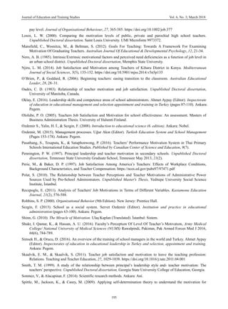 Journal of Education and Training Studies Vol. 6, No. 3; March 2018
195
pay level. Journal of Organisational Behaviour, 27, 365-385. https://doi.org/10.1002/job.377
Losos, L. W. (2000). Comparing the motivation levels of public, private and parochial high school teachers.
Unpublished Doctoral dissertation, Saint Louis University. UMI Microform 9973372.
Mansfield, C., Wosnitza, M., & Beltman, S. (2012). Goals For Teaching: Towards A Framework For Examining
Motivation Of Graduating Teachers. Australian Journal Of Educational & Developmental Psychology, 12, 21-34.
Nero, A. B. (1985). Intrinsic/Extrinsic motivational factors and perceived need deficiencies as a function of job level in
an urban school district. Unpublished Doctoral dissertation, Memphis State University.
Njiru, L. M. (2014). Job Satisfaction and Motivation among Teachers of Kiharu District in Kenya. Mediterranean
Journal of Social Sciences, 5(5), 135-152. https://doi.org/10.5901/mjss.2014.v5n5p135
O’Brien, P., & Goddard, R. (2006). Beginning teachers: easing transition to the classroom. Australian Educational
Leader, 28, 28–31.
Oades, C. D. (1983). Relationship of teacher motivation and job satisfaction. Unpublished Doctoral dissertation,
University of Manitoba, Canada.
Oklay, E. (2016). Leadership skills and competence areas of school administrators. Ahmet Aypay (Editor). Inspectorate
of education in educational management and selection appointment and training in Turkey (pages 87-110). Ankara:
Pegem.
Ololube, P. O. (2005). Teachers Job Satisfaction and Motivation for school effectiveness: An assessment. Masters of
Business Administration Thesis. University of Halsmti Finland.
Ozdemir S., Yalin, H. İ., & Sezgin, F. (2008). Introduction to educational science (6. edition). Ankara: Nobel.
Ozdemir, M. (2015). Management processes. Uğur Akın (Editor). Turkish Education System and School Management
(Pages 153-178). Ankara: Pegem.
Pasathang, S., Tesaputa, K., & Sataphonwong, P. (2016). Teachers’ Performance Motivation System in Thai Primary
Schools International Education Studies. Published by Canadian Center of Science and Education, 9(7).
Pennington, P. W. (1997). Principal leadership and teacher motivation in secondary schools. Unpublished Doctoral
dissertation, Tennessee State University Graduate School, Tennessee May 2013, 21(2).
Perie, M., & Baker, D. P. (1997). Job Satisfaction Among America’s Teachers: Effects of Workplace Conditions,
Background Characteristics, and Teacher Compensation. https://nces.ed.gov/pubs97/97471.pdf
Polat, S. (2010). The Relationship between Teacher Perceptions and Teacher Motivations of Administrative Power
Sources Used by Pre-School Administrators. Unpublished Master's Thesis, Yeditepe University Social Science
Institute, İstanbul.
Recepoglu, E. (2011). Analysis of Teachers' Job Motivations in Terms of Different Variables. Kastamonu Education
Journal, 21(2), 576-588.
Robbins, S. P. (2000). Organizational Behavior (9th Edition). New Jersey: Prentice Hall.
Sezgin, F. (2013). School as a social system. Servet Ozdemir (Editor). Institution and practice in educational
administration (pages 63-100). Ankara: Pegem.
Shinn, G. (2010). The Miracle of Motivation. Ulaş Kaplan (Translated). İstanbul: Sistem.
Shukr, I. Qamar, K., & Hassan, A. U. (2016). Faculty’s Perceptıon Of Level Of Teacher’s Motıvatıon, Army Medical
College/ National University of Medical Sciences (NUMS) Rawalpindi, Pakistan, Pak Armed Forces Med J 2016,
66(6), 784-789.
Simsek H., & Orucu, D. (2016). An overview of the training of school managers in the world and Turkey. Ahmet Aypay
(Editor). Inspectorates of education in educational leadership in Turkey and selection, appointment and training.
Ankara: Pegem.
Skaalvik, E. M., & Skaalvik, S. (2011). Teacher job satisfaction and motivation to leave the teaching profession:
Relations. Teaching and Teacher Education, 27, 1029-1038. https://doi.org/10.1016/j.tate.2011.04.001
Smith, T. M. (1999). A study of the relationship between principal’s leadership style and- teacher motivation: The
teachers’ perspective. Unpublished Doctoral dissertation, Georgia State University College of Education, Georgia.
Sonmez, V., & Alacapinar, F. (2014). Scientific research methods. Ankara: Ani.
Spittle, M., Jackson, K., & Casey, M. (2009). Applying self-determination theory to understand the motivation for
 