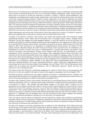 Journal of Education and Training Studies Vol. 6, No. 3; March 2018
186
Motivation is of vital importance for individual and institutional performance, and even skilled and well-educated staff
will not exhibit an efficient performance if they are not motivated (Addison and Brundrett, 2008). Teachers listed the
factors that are necessary to increase the motivation of teachers as follows: “financial, incentive/promotion, time
management, reward/appreciation, proper training, multiple duties, lack of authority and internal motivation were defined
as the main motivation-reducing elements. Financial rewards, appreciation of the head of department and school
administrator, certificate (medal) for special services, good working environment, providing assurance and supporting by
including in decision-making processes were put forth as the most basic improving solutions” (Shukr, Qamar and Hassan,
2016). The motivation system developed for the performance of teachers at primary schools consists of six sub-systems,
these are job-based motivation, reward-based motivation, good communication, establishing institutional relationships,
working environment and the suitability of the working environment (Pasathang, Tesaputa and Sataphonwong, 2016).
Motivation is the activation of the inner energy of individuals to guide them towards specific objectives (Duren, 2000).
School administrators must use the tools of motivation to achieve the required level of success. An effective, interactive,
efficient and qualified school environment is created in this way (Yilmaz and Ceylan, 2011).
According to the opinions of primary school teachers, the elements that positively affect their motivation include
organizational harmony, school culture and the personality traits of managers (being virtuous, adopting ethical
principles). The fact that managers have high managerial qualities, i.e. they take initiatives, do not use only their own
emotions and thoughts as a decision-making mechanism, and attach importance to the suggestions of teachers increase
the work motivation of primary school teachers. According to the opinions of primary school teachers, the factors that
negatively affect work motivation are an atmosphere of competition-gossip among teachers, the absence of work,
activity, material, information sharing, the unfair criticism of activities such as year-end events, fest celebrations, etc.,
distributing the rewards to teachers who open an exhibition/perform a year-end show/activity, and perform visual
activities, favouritism and discrimination. Primary school teachers stated that they are discriminated by gender,
acquaintances, fellow citizenship, and spouse of the manager. Other organization-centered factors that reduce work
motivation are the fact that the personality traits of the manager are not suitable for managing, acting as if he/she is the
owner of the school and all employees are his/her slaves rather than only being the administrator of the school, the fact
that audits are not conducted in a healthy and objective way, the management tries to establish the superior-subordinate
relationship in an authoritarian manner, rudeness in the talking style when giving/distributing tasks, discouraging
behaviours, offending teachers in the society, reprimanding them like a student, making face, inappropriateness in the
conversational style, lack of the school culture (Cerit, Kadioglu Ates and Yilmaz, 2017). The fact that primary school
teachers that are managed with non-ethical behaviours, with an authoritarian, repressive attitude also have low
motivation is also an unexpected result.
The research results show that there is authoritarian management at schools in Turkey. However, the management style
that seems to be the most suitable for the nature of schools is the supportive management style (Cicek Saglam, 2015).
Providing the physical conditions that will support cooperation and positive relationships between colleagues and
improving the human capacity can be regarded as pre-conditions in turning the vocational education societies that act on
the axis of learning and student in an effective school (Kilinc and Ogdem, 2013).
In another study conducted, primary school teachers stated that they are discriminated based on their syndicate, gender,
hometown and political views, etc. A primary school teacher talks about an incident he/she has experienced in relation
to favouritism as follows: “The principal and head deputy manager of the school where I worked were the
representatives of a syndicate. One day, they called me when I was at the lesson, handed me a file, and told me to sign it.
The file was the file of the syndicate. They said, “we are all from this syndicate. People from other syndicates are not
accepted here.” They caused no problem after that signature. They were clearly favouring people from their syndicate.
Those who were given a certificate of achievement and rewarded through wage were also from that syndicate. No one
objected to it.” (Kadioglu Ates and Tinaztepe, 2016). The fact that primary school teachers managed with unethical
behaviours, authoritarian and oppressive attitudes have low motivation is an expected result.
In the 21st century, when the element of competition came into prominence, concepts such as productivity, performance
and quality started to become important in contemporary organizations, and schools started to become affected by this
situation. In this process, it is believed that a positive school culture and climate are important for schools to fulfil their
aims effectively by playing an active part (Buluc, 2013).
The duty of the manager is to keep the organization alive according to its aims (Bursalioglu, 2014). Schools may keep
up with the pace of the modern world only by being able to direct the change correctly. The speed and quality of this
change are shaped according to many factors. The fact that schools are effective is primarily under the responsibility of
school principals. A school principal is a leader first of all (Oklay, 2016). School administrators and teachers must be
ethical and moral leaders as role model individuals. Therefore, school administrators must have the administrative and
 
