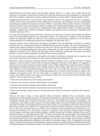 Journal of Education and Training Studies Vol. 6, No. 3; March 2018
187
professional ethics and values system in the first place (Gungor, 2016). It is a must to leave models that are still
dominant in our education system but have failed and to accept that education and school management is a professional
field of the occupation, which requires various competences apart from “executive ability” (Simsek and Orucu, 2016).
Management processes that do not include the human dimension much in the organization may fail in managing a
complex school structure and operation. School administrators should make radical changes in terms of understanding
and putting into operation the management processes. While it is argued that school principals must have competences
related to technical, human and conceptual subjects according to the traditional understanding, the dynamics of change
in the internal and external environment have emphasised that these responsibilities should be developed and include
leadership, communication, program development, learning and teaching processes, performance assessment skills
(Kondakci and Zayim, 2013).
In a study that investigates the factors that cause a decrease in the motivation of primary school teachers, the student,
parent and teacher-centered behaviours are expressed as follows: the normlessness of students, the fact that parents
question the philosophy behind any behaviour of the teacher/necessary-unnecessary interference, the fact that the
teaching profession is not sufficiently respected (Cerit, Kadioglu Ates and Yilmaz, 2017).
Nowadays, teachers need to build positive relationships with parents. Since the behaviours of teachers are constantly
criticized when safe communication cannot be established between parents and teachers, the sense of belongingness of
teachers can be negatively affected, and serious stress may occur. This increases the level of anxiety in teachers. It leads
to the sense of not doing anything good in the teacher. Consequently, the need to protect themselves arises in teachers
(Skaalvik and Skaalvik, 2011). The fact that the teacher does not effectively communicate with parents and leaving
him/her in a state of constant self-defence may affect his/her motivation negatively.
It is obvious that success in education is only possible with teachers who believe in their job, who are conscious, freed
from concerns about any kind of creativity, in short, teachers with high spirits (Demirci, 2011).
Motivation is quite an important concept for education institutions. Education closely concerns the teacher’s training
programs at each level and not only the field of education management. Motivation, which appears very frequently in
recent years in our country, has been examined variably in many studies conducted in the education literature abroad to
date (Mansfield, Wosnitza and Beltman, 2012; Dinham and Scott, 1996; Ololube, 2006; Njiru, 2014; Perie and Baker,
1997; Wahab et al., 2014; Inayatullah and Jehangir, 2011; Nero, 1985; Losos, 2000; Frase and Sorenson, 1992; Kuvaas,
2006). The motivation of teachers is such a lionized phenomenon since it concerns teachers themselves, students, other
colleagues and managers closely. The aim of this study is to examine the work motivation levels of primary school
teachers. The problem sentence of the study was determined as “What is the work motivation level of primary school
teachers?” The aims of the study are as follows:
1. What is the work motivation level of primary school teachers?
2. Does the work motivation of primary school teachers vary by gender?
3. Does the work motivation of primary school teachers vary by age?
4. Does the work motivation of primary school teachers vary by marital status?
5. What are the descriptive analysis results on the satisfaction factor of the work motivation of primary school teachers?
2. Method
There are four types of stages in which education studies are basically conducted. These are descriptive, causal,
generalization and basic-theoretical-research. The descriptive research has two important branches. These are historical and
contemporary research. While the historical one depicts “what it was”, the contemporary descriptive research depicts “what
is happening”. The descriptive research is the first and main research action. It has great importance in understanding and
increasing knowledge. Most education problems are descriptive (Balcı, 2015). In descriptive studies, the natural and social
phenomena examined are not controlled. The researcher does not interfere with these phenomena. He does not prevent their
flow. In other words, he does not put a new variable in the environment. He takes and processes the phenomenon as it is
(Sonmez and Alacapinar, 2014). The research in question is a descriptive study. Descriptive statistics include techniques
such as frequency, percentage, central tendency measures, variability measures and correlation coefficient that are used to
describe the features of a group (Buyukozturk, 2007). The study was designed in the screening model. The screening model
consists of research approaches that aim to describe a past or existing situation as it is (Karasar, 2003). Another advantage of
the screening model is that it can be used without disturbing the existing order in the institution where the study is conducted
and without creating administrative difficulties for the staff of the institution (Kaptan, 1998). The population of the study
consists of primary school teachers and administrators working in state primary school institutions affiliated to the Ministry
of National Education in Kuçukcekmece district. The sample of the study consisted of 343 primary school teachers and 28
 