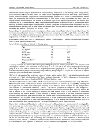 Journal of Education and Training Studies Vol. 6, No. 3; March 2018
188
administrators selected using the disproportionate element sampling method from 14 state primary schools among primary
school institutions in Kucukcekmece district. The simple random sampling method was used in the study. One of the basic
types of unbiased sampling is simple random (unbiased) sampling (Christensen et al., 2015). As can be understood from its
name, it is the sampling that consists of elements that have an equal chance of being selected (Arli and Nazik, 2003). In
disproportionate element sampling, the number of the element types in the population that entered the sampling was
completely left up to chance (Karasar, 2006). Sampling by chance (random) is like drawing lots. It is beneficial to select
sampling by chance when the objects in the population are similar, change and are distributed on the same grounds, and they
change in a similar way. Each has the same chance to be selected. Then the objects will be selected from everywhere in the
population, and not from a single point of it (Kaptan, 1998).
Kucukcekmece is a district that receives immigrants, where people from different cultures live, and that reflects the
socio-economic and cultural structure of Turkey. Furthermore, it is an easily accessible sample for the researchers. The
area of education that the researchers investigated, Kucukcekmece is a place that is suitable for conducting research with
its population of teachers. The number of schools in
Kucukcekmece district is 47, with 2107 primary school teachers. 14 schools and 371 teachers were included in the sample,
and 57% of the population was reached.
Table 1. Distribution of the participants by their age group
Age N %
21-25 years 21 5.7
26-30 years 51 13.7
31-35 years 89 24
36-40 years 97 26.1
41 years and above 113 30.5
Total 371 100
According to Table 1, it is understood that the majority of the participants are from the groups of “41 years and above” and
“36-40 years”. The ratio of the participants in the age group of 21-25 years is 5.7%, the ratio of the participants in the age
group of 26-30 years is 13.7%, and the ratio of the participants in the age group of 31-35 years is 24%. The participants
were divided into four groups during the analyses by combining the age range of 21-25 years and 26-30 years in order to
ensure the equal distribution of the participants.
92.2% (342 individuals) of the participants consist of primary school teachers, 2.4% (9 individuals) consist of school
principals, and 5.4% (20 individuals) consist of deputy principals. By gender, 59.6% (221 individuals) of the participants
that participated in the study are female, and 40.4% (150 individuals) are male.
The “Personal Information Form” and the “Work Motivation Scale” were used to collect data in the study. The “Work
Motivation Scale” that is used to measure the work motivation of teachers was developed by Aksoy (2006). The five-point
Likert-type scale was used in order to specify the frequency of each behaviour next to each item, and they were graded as
“not satisfied at all – not satisfied – undecisive – satisfied – very satisfied” (1-5) from the least positive to the most positive.
In the study of Yılmaz (2009), the factor loads of the items in the team cohesion dimension of the scale vary between .49
and .78, between .54 and .78 in the dimension of integration into work, between .59 and .81 in the dimension of commitment
to the institution, and between .43 and .73 in the dimension of personal development. In this study, the Cronbach’s alpha
reliability coefficient of the work motivation scale was found as 0.897, reliability studies were conducted for each of the
sub-dimensions, and the alpha values were determined as .51 in the dimension of integration into work, .64 in the
commitment to the organization, .68 in the team cohesion dimension, .61 in the personal development dimension, and 0.90 in
total as a result of the factor analysis conducted. The value obtained showed that the scale was reliable.
In accordance with the aim of the study, the work motivation scores of the participants were comparatively investigated by
their gender, age and marital status. Before making a comparison, the distribution of the work motivation scores by the
independent variables was investigated by conducting the Kolmogorov-Smirnov, Shapiro-Wilk normality tests and
calculating the skewness-kurtosis values. According to the results obtained, it was understood that the data are distributed
quite closely by the groups. The homogeneity assumption of the variances was investigated with Levene’s test, and it was
understood that the assumption was fulfilled. After this stage, the analyses were performed using the parametric tests
(independent sample t-test, one-way analysis of variance test). The minimum score that can be obtained from the scale is
18, and the maximum score is 90. Accordingly, the scores between 18 and 42 were interpreted as the low level of
motivation, scores between 43 and 66 were interpreted as the intermediate level of motivation, and scores between 67 and
90 were interpreted as the high level of motivation. The data were analysed using SPSS 20.0 package software.
 