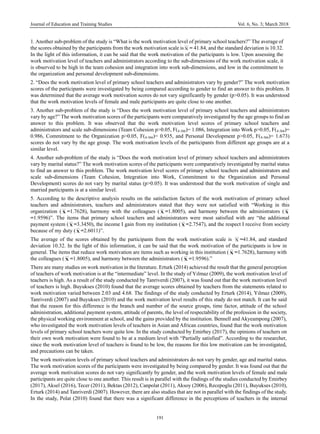 Journal of Education and Training Studies Vol. 6, No. 3; March 2018
191
1. Another sub-problem of the study is “What is the work motivation level of primary school teachers?” The average of
the scores obtained by the participants from the work motivation scale isΧ = 41.84, and the standard deviation is 10.32.
In the light of this information, it can be said that the work motivation of the participants is low. Upon assessing the
work motivation level of teachers and administrators according to the sub-dimensions of the work motivation scale, it
is observed to be high in the team cohesion and integration into work sub-dimensions, and low in the commitment to
the organization and personal development sub-dimensions.
2. “Does the work motivation level of primary school teachers and administrators vary by gender?” The work motivation
scores of the participants were investigated by being compared according to gender to find an answer to this problem. It
was determined that the average work motivation scores do not vary significantly by gender (p>0.05). It was understood
that the work motivation levels of female and male participants are quite close to one another.
3. Another sub-problem of the study is “Does the work motivation level of primary school teachers and administrators
vary by age?” The work motivation scores of the participants were comparatively investigated by the age groups to find an
answer to this problem. It was observed that the work motivation level scores of primary school teachers and
administrators and scale sub-dimensions (Team Cohesion p>0.05, F(4-366)= 1.086, Integration into Work p>0.05, F(4-366)=
0.986, Commitment to the Organization p>0.05, F(4-366)= 0.935, and Personal Development p>0.05, F(4-366)= 1.673)
scores do not vary by the age group. The work motivation levels of the participants from different age groups are at a
similar level.
4. Another sub-problem of the study is “Does the work motivation level of primary school teachers and administrators
vary by marital status?” The work motivation scores of the participants were comparatively investigated by marital status
to find an answer to this problem. The work motivation level scores of primary school teachers and administrators and
scale sub-dimensions (Team Cohesion, Integration into Work, Commitment to the Organization and Personal
Development) scores do not vary by marital status (p>0.05). It was understood that the work motivation of single and
married participants is at a similar level.
5. According to the descriptive analysis results on the satisfaction factors of the work motivation of primary school
teachers and administrators, teachers and administrators stated that they were not satisfied with “Working in this
organization ( Χ =1.7628), harmony with the colleagues ( Χ =1.8005), and harmony between the administrators ( Χ
=1.9596)”. The items that primary school teachers and administrators were most satisfied with are “the additional
payment system ( Χ =3.3450), the income I gain from my institution ( Χ =2.7547), and the respect I receive from society
because of my duty (Χ =2.6011)”.
The average of the scores obtained by the participants from the work motivation scale is Χ =41.84, and standard
deviation 10.32. In the light of this information, it can be said that the work motivation of the participants is low in
general. The items that reduce work motivation are items such as working in this institution ( Χ =1.7628), harmony with
the colleagues ( Χ =1.8005), and harmony between the administrators ( Χ =1.9596).”
There are many studies on work motivation in the literature. Erturk (2014) achieved the result that the general perception
of teachers of work motivation is at the “intermediate” level. In the study of Yılmaz (2009), the work motivation level of
teachers is high. As a result of the study conducted by Tanriverdi (2007), it was found out that the work motivation level
of teachers is high. Buyukses (2010) found that the average scores obtained by teachers from the statements related to
work motivation varied between 2.03 and 4.68. The findings of the study conducted by Erturk (2014), Yılmaz (2009),
Tanriverdi (2007) and Buyukses (2010) and the work motivation level results of this study do not match. It can be said
that the reason for this difference is the branch and number of the source groups, time factor, attitude of the school
administration, additional payment system, attitude of parents, the level of respectability of the profession in the society,
the physical working environment at school, and the gains provided by the institution. Bennell and Akyeampong (2007),
who investigated the work motivation levels of teachers in Asian and African countries, found that the work motivation
levels of primary school teachers were quite low. In the study conducted by Emirbey (2017), the opinions of teachers on
their own work motivation were found to be at a medium level with “Partially satisfied”. According to the researcher,
since the work motivation level of teachers is found to be low, the reasons for this low motivation can be investigated,
and precautions can be taken.
The work motivation levels of primary school teachers and administrators do not vary by gender, age and marital status.
The work motivation scores of the participants were investigated by being compared by gender. It was found out that the
average work motivation scores do not vary significantly by gender, and the work motivation levels of female and male
participants are quite close to one another. This result is in parallel with the findings of the studies conducted by Emirbey
(2017), Aksel (2016), Tecer (2011), Bektas (2012), Canpolat (2011), Aksoy (2006), Recepoglu (2011), Buyukses (2010),
Erturk (2014) and Tanriverdi (2007). However, there are also studies that are not in parallel with the findings of the study.
In the study, Polat (2010) found that there was a significant difference in the perceptions of teachers in the internal
 