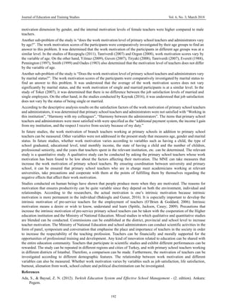 Journal of Education and Training Studies Vol. 6, No. 3; March 2018
192
motivation dimension by gender, and the internal motivation levels of female teachers were higher compared to male
teachers.
Another sub-problem of the study is “does the work motivation level of primary school teachers and administrators vary
by age?”. The work motivation scores of the participants were comparatively investigated by their age groups to find an
answer to this problem. It was determined that the work motivation of the participants in different age groups was at a
similar level. In the studies of Recepoglu (2011), Tanriverdi (2007) and Ozgun (2008), work motivation scores vary by
the variable of age. On the other hand, Yılmaz (2009), Guven (2007), Tiryaki (2008), Tanriverdi (2007), Everett (1988),
Pennington (1997), Smith (1999) and Oades (1983) also determined that the motivation level of teachers does not differ
by the variable of age.
Another sub-problem of the study is “Does the work motivation level of primary school teachers and administrators vary
by marital status?”. The work motivation scores of the participants were comparatively investigated by marital status to
find an answer to this problem. It was understood that the average of the work motivation scores does not vary
significantly by marital status, and the work motivation of single and married participants is at a similar level. In the
study of Toker (2007), it was determined that there is no difference between the job satisfaction levels of married and
single employees. On the other hand, in the studies conducted by Kaynak (2016), it was understood that job satisfaction
does not vary by the status of being single or married.
According to the descriptive analysis results on the satisfaction factors of the work motivation of primary school teachers
and administrators, it was determined that primary school teachers and administrators were not satisfied with “Working in
this institution”, “Harmony with my colleagues”, “Harmony between the administrators”. The items that primary school
teachers and administrators were most satisfied with were specified as the “additional payment system, the income I gain
from my institution, and the respect I receive from society because of my duty.”
In future studies, the work motivation of branch teachers working at primary schools in addition to primary school
teachers can be measured. Other variables were not addressed in the present study that measures age, gender and marital
status. In future studies, whether work motivation varies according to variables such as having a child, the type of
school graduated, educational level, total monthly income, the state of having a child and the number of children,
professional seniority, and the years that teachers spent in the relevant institution, etc. can be determined. The relevant
study is a quantitative study. A qualitative study can be conducted by asking the primary school teachers whose work
motivation has been found to be low about the factors affecting their motivation. The MNE can take measures that
increase the work motivation of primary school teachers. By ensuring coordination between university and primary
school, it can be ensured that primary school teachers who are in charge meet academicians working at relevant
universities, take precautions and cooperate with them at the points of fulfilling them by themselves regarding the
negative effects that affect their work motivation.
Studies conducted on human beings have shown that people produce more when they are motivated. The reasons for
motivation that ensures productivity can be quite variable since they depend on both the environment, individual and
relationships. According to the researchers, the actual motivation is one’s intrinsic motivation because intrinsic
motivation is more permanent in the individual (Bakioglu and Guner, 2016). It is especially important to develop the
intrinsic motivation of pre-service teachers for the employment of teachers (O’Brien & Goddard, 2006). Intrinsic
motivation means a desire or wish to know, understand and learn (Spittle, Jackson, Casey; 2009). Precautions that
increase the intrinsic motivation of pre-service primary school teachers can be taken with the cooperation of the Higher
education institution and the Ministry of National Education. Mixed studies in which qualitative and quantitative studies
are blended can be conducted. Commissions can be established at the district, provincial and school level to increase
teacher motivation. The Ministry of National Education and school administrators can conduct scientific activities in the
form of panel, symposium and conversation that emphasise the place and importance of teachers in the society in order
to increase the respectability of the teaching profession. Teachers can be financially and morally supported for the
opportunities of professional training and development. Any kind of innovation related to education can be shared with
the entire education community. Teachers that participate in scientific studies and exhibit different performances can be
rewarded. The study can be repeated in different regions and cities of Turkey, and with primary school teachers working
in different districts of Istanbul. Therefore, a comparison can be made. Furthermore, the motivation of teachers can be
investigated according to different demographic features. The relationship between work motivation and different
variables can also be measured. Whether work motivation varies by variables such as job satisfaction, life satisfaction,
burnout, alienation from work, school culture and political discrimination can be investigated.
References
Ada, S., & Baysal, Z. N. (2012). Turkish Education System and Effective School Management - (2. edition). Ankara:
Pegem.
 