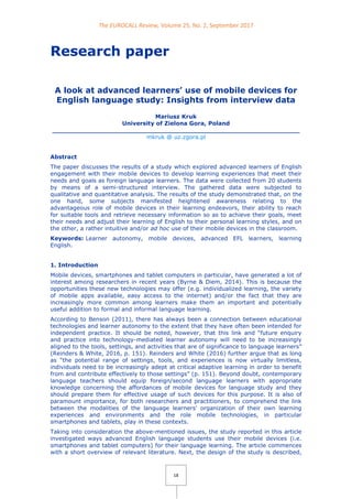 The EUROCALL Review, Volume 25, No. 2, September 2017
18
Research paper
A look at advanced learners’ use of mobile devices for
English language study: Insights from interview data
Mariusz Kruk
University of Zielona Gora, Poland
______________________________________________________________
mkruk @ uz.zgora.pl
Abstract
The paper discusses the results of a study which explored advanced learners of English
engagement with their mobile devices to develop learning experiences that meet their
needs and goals as foreign language learners. The data were collected from 20 students
by means of a semi-structured interview. The gathered data were subjected to
qualitative and quantitative analysis. The results of the study demonstrated that, on the
one hand, some subjects manifested heightened awareness relating to the
advantageous role of mobile devices in their learning endeavors, their ability to reach
for suitable tools and retrieve necessary information so as to achieve their goals, meet
their needs and adjust their learning of English to their personal learning styles, and on
the other, a rather intuitive and/or ad hoc use of their mobile devices in the classroom.
Keywords: Learner autonomy, mobile devices, advanced EFL learners, learning
English.
1. Introduction
Mobile devices, smartphones and tablet computers in particular, have generated a lot of
interest among researchers in recent years (Byrne & Diem, 2014). This is because the
opportunities these new technologies may offer (e.g. individualized learning, the variety
of mobile apps available, easy access to the internet) and/or the fact that they are
increasingly more common among learners make them an important and potentially
useful addition to formal and informal language learning.
According to Benson (2011), there has always been a connection between educational
technologies and learner autonomy to the extent that they have often been intended for
independent practice. It should be noted, however, that this link and “future enquiry
and practice into technology-mediated learner autonomy will need to be increasingly
aligned to the tools, settings, and activities that are of significance to language learners”
(Reinders & White, 2016, p. 151). Reinders and White (2016) further argue that as long
as “the potential range of settings, tools, and experiences is now virtually limitless,
individuals need to be increasingly adept at critical adaptive learning in order to benefit
from and contribute effectively to those settings” (p. 151). Beyond doubt, contemporary
language teachers should equip foreign/second language learners with appropriate
knowledge concerning the affordances of mobile devices for language study and they
should prepare them for effective usage of such devices for this purpose. It is also of
paramount importance, for both researchers and practitioners, to comprehend the link
between the modalities of the language learners' organization of their own learning
experiences and environments and the role mobile technologies, in particular
smartphones and tablets, play in these contexts.
Taking into consideration the above-mentioned issues, the study reported in this article
investigated ways advanced English language students use their mobile devices (i.e.
smartphones and tablet computers) for their language learning. The article commences
with a short overview of relevant literature. Next, the design of the study is described,
 