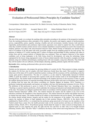 Journal of Education and Training Studies
Vol. 6, No. 4; April 2018
ISSN 2324-805X E-ISSN 2324-8068
Published by Redfame Publishing
URL: http://jets.redfame.com
161
Evaluation of Professıonal Ethics Prınciples by Candidate Teachers
Gülsün Şahan
Correspondence: Gülsün Şahan, Assistant Prof. Dr., Bartin University, Faculty of Education, Bartin, Turkey.
Received: February 5, 2018 Accepted: March 4, 2018 Online Published: March 18, 2018
doi:10.11114/jets.v6i4.2975 URL: https://doi.org/10.11114/jets.v6i4.2975
Abstract
The aim of this study is to evaluate the teaching ethics principles according to the opinions of the prospective teachers.
From the teaching profession ethics principles of the students, the positive and negative aspects of professionalism,
service, responsibility, justice, equality, ensuring a healthy and safe environment, morality, honesty, truth and trust,
impartiality, professionalism and continuous improvement, specimens were asked to explain how they would behave
when they would be teachers and the answers were evaluated. Qualitative research method was used in the research and
students' opinions were taken with semi-structured interview forms. Bartin Faculty of Education was formed from a
total of 54 students in the 4th grade with easily accessible sample from the sampling group for the study group. The
opinions of students of 27 science teaching and 27 culture of religion and knowledge of ethics teaching were taken in
written form and the content analysis of obtained data was examined. There are negative behaviors of the teacher
candidates such as being inadequate in the field, being closed for development, not using the technology, being
unprepared for the lesson, being unprepared in terms of lesson related materials while the positive examples are being
planned, using new methods and techniques, teaching lesson with real examples, using time efficiently. They think that
they will be teachers who are sufficient, self-developed, educating, updating, planned, regular, full-time teachers.
Keywords: ethics, teaching, professional ethics, pre-service teachers
1. Introduction
Teachers are the instructors, who prepare the growing children of a society for life. These persons in charge, preparing
the students for life have also be samples with their behaviours beside those they teach. Their positive or negative
behaviours will be taken off. It could be stated that teachers working with this awareness will be contributing to that the
society gains positive characteristics. The duty of a teacher is, as also stated by Taşkesenliğil, Şenocak & Sözbilir
(2008), to guide the students at increasing their cognitive skills and the teachers needs to be knowledgeable with the
learning process. The teacher needs to transmits knowledge to the students and focus on the necessity to share it, guide
the students during the process of acquiring knowledge and know his/her deficit and work on eliminating such a deficit
by reliefing from the sense that s/he knows everything (cit. Özpolat, Bağçeci & Karakoç, 2015). Teaching is a
profession conducted professionally and teachers are members who have this professional awareness (Cevizci, 2016).
The definition of this profession is given in Article 43 of the National Education Basic Law. According to this
“Teaching is a special expertise profession, which undertakes the training and education and related administration tasks
of the state. The teachers are obliged to perform their duties in accordance with the purposes and basic principles of the
Turkish National Education” (MEB, 1973). The relation between the teacher and the student at any level of the
education constitutes the foundation of the education process. The relation between the teacher and student must base
on mutual trust and respect. The student should not be subject to discrimination and not be abused. The foundation of
the relation should include honesty, integrity and the respect for the uniqueness of the student. The society always
expects the teachers to behave at high standards due to their position (Haynes, 2002:245). In the doctor thesis
established by Örselli (2010), it is revealed that the profession group perceived to be honest are the members of the
Turkish armed forces comes first, the health personnel ranks on the second position and these are followed by the
teachers (Gökçe, Örselli, 2011). All profession groups should adopt the respect to values sourced on being human, an
impartial point of view targeting the good, the right and the nice and base on ethic rules to be brought forward
(Demirtaş, Ersözlü, 2007). The term “ethics” is defined as the theory of the correct and wrong behaviour. Even if ethics

This study was produced by the report presented at the Conference: 3 rd ISNITE International Symposium‟ „New
Issues on Teacher Education‟, At University of Thessaly, Volos Greece
 