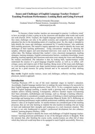 LEARN Journal : Language Education and Acquisition Research Network Journal, Volume 13, Issue 2, July 2020
486
Issues and Challenges of English Language Teacher-Trainees’
Teaching Practicum Performance: Looking Back and Going Forward
Marilyn Fernandez Deocampo
Graduate School of Human Sciences, Assumption University, Thailand
mdeocampo@au.edu
Abstract
To become a better teacher, teachers are encouraged to practice ‘a reflective mind’
to have an insight of what is going on in the classroom and decipher what works and would
not work (Farrell, 2018). Teachers, the English language teachers in particular, are likely to
face many challenges not only in the global economy and competitive market of English
education but also to the demanding nature of a teaching career. So, this study is intended to
help identify the issues and challenges encountered by 15 teacher-trainees’ who undertook
their teaching practicum. The narrative inquiry approach was used to identify the issues and
challenges of their teaching performance. Using convenience sampling in choosing the
samples, reflection papers and semi-structured interviews were used as the instruments to
collect data. The findings indicated that, teacher’s voice, classroom management, teaching
strategies, learning strategies, English communication barriers, vocabulary knowledge, lesson
planning, teaching appraisal and classroom motivation were among the issues and challenges
the trainees encountered. The indication is that, by looking back, teacher-trainees would
understand the essence of a good language (English) teacher, as well as, to reflect, self-
critique, assess and improve part of their teaching. Being aware of the issues and challenges
in a real teaching environment can shape teacher-trainees personal and professional growth
and can be a good resource for going forward and to be successful in their teaching
profession.
Key words: English teacher trainees, issues and challenges, reflective teaching, teaching
practicum, narrative approach
Introduction
Teaching Practicum (TP) is one of the most important stages in teacher’s education.
Accordingly, English language teachers have to undergo the same training to be successful in
their English language teaching profession (Trent, 2013). To be a competent teacher in the
field of English language teaching, a teacher needs a growing body of knowledge to help
students achieve lifelong learning. Consequently, effective teachers require re-examining
their basic principles, methodologies and trainings, such as, through a teaching reflection.
Teaching reflection is considered a complex process of thinking in which teaching principles,
knowledge and learning have a reflective relationship (Mann & Walsh, 2017). Reflecting on
personal teaching performance might establish professional credibility and measure a teacher-
trainee’s value as an English teacher. As teacher-trainees are considered part of the teaching
processes, they are not only learning as students but also teachers-in-making who are trying
to learn and understand their strengths and weaknesses in a real classroom situation. This
practice is not only fundamental to teacher’s professional development but also enhances
students’ learning progress (Wallace, 1998).
This study aimed to identify the issues and challenges of English language teacher-
trainees’ teaching practicum performance at one of the bilingual schools in Bangkok. With
the rationale that, after finishing the course works, teacher-trainees are often full of ideas
which they believed would help them to be equipped to teach English successfully. However,
 