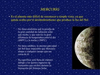 MERCURIO
●   Es el planeta más difícil de reconocer a simple vista, ya que
    queda oculto por el deslumbramiento que produce la luz del Sol

        ➢   No tiene atmósfera que le proteja de
            la gran cantidad de radiación solar
            que recibe, y que suavice la gran
            diferencia de temperatura entre el día
            (400ºC) y la noche (-200ºC)

        ➢   No tiene satélites; la enorme gravedad
            del Sol hace imposible que Mercurio
            atrape a cualquier cuerpo que ase
            cerca de él.

        ➢   Su superficie está llena de cráteres
            debido a los fuertes impactos de
            meteoritos que recibió durante la
            formación del Sistema Solar.
 