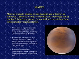 MARTE

Marte es el cuarto planeta; es más pequeño que la Tierra y de
color rojo. Debido a su color, se le bautizó en la mitología con el
nombre del dios de la guerra, y a sus satélites con nombres como
Fobos (miedo) y Deimos (terror).

   ➢   Marte tiene su superficie surcada
       de cráteres, pero destaca, sobre
       todos, el monte Olimpo, un enorme
       volcán con una altura de 25 km

   ➢   Su atmósfera está formada en un
       95% por dióxido de carbono y,
       aunque presenta casquetes polares,
       estos son de hielo seco, es decir, de
       CO2, no de agua.

   ➢   Su temperatura media es
       demasiado fría, -150ºC, por lo que
       no parece probable la existencia de
       vida.
 