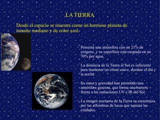LA TIERRA
Desde el espacio se muestra como un hermoso planeta de
tamaño mediano y de color azul.


                             ➢   Presenta una atmósfera con un 21% de
                                 oxígeno, y su superficie está ocupada en un
                                 70% por agua.

                             ➢   La distancia de la Tierra al Sol es suficiente
                                 para mantener un clima suave, durante el día y
                                 la noche.

                             ➢   Su masa y gravedad han permitido una
                                 atmósfera gaseosa, que forma una barrera
                                 frente a las radiaciones UV e IR del Sol.

                             ➢   La imagen nocturna de la Tierra se caracteriza
                                 por las alfombras de luces que tapizan las
                                 ciudades.
 