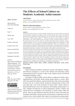 Shanlax
International Journal of Education shanlax
# S I N C E 1 9 9 0
http://www.shanlaxjournals.com 99
The Effects of School Culture on
Students Academic Achievements
Adem Bayar
Associate Professor, Amasya University College of Education, Amasya, Turkey
https://orcid.org/0000-0002-8693-9523
Hürriyet Alkan Karaduman
Teacher, Ministry of National Education, Samsun, Turkey
https://orcid.org/0000-0002-5581-2466
Abstract
The purpose of this research is to make a detailed examination of the school culture and its effects
on the academic achievement of students. In this research that has been carried out within the
framework of the qualitative research approach, the answers have been sought to be found to
the questions “What is school culture?”, “What are the effects of school culture on academic
achievement?” and “What should be done at school to create a strong and positive culture?”.
The study group of this research consists of 12 students determined using a maximum variation
sampling technique which is one of the purposeful sampling techniques and studying at a high
school within the scope of the Ministry of National Education. Data were collected by a semi-
structured interview method. The data collected were analyzed by a descriptive analysis technique.
The participant students have expressed that the school culture means the behaviors at school, the
background and successes of school, circle of friends, school uniforms and social activities.
Moreover, the students have stated that the school culture has effects on the achievement of students
in terms of motivation (will to study), sense of competition and their development in all respects.
Lastly, the participants have offered some suggestions like the number of social activities should be
increased; laboratories should be used actively and improvements should be made at the library
in terms of number and contents of books; relations, attitudes and behaviors between teachers and
students should be regulated and school trips should be organized concerning the creation of a
strong and positive culture at school. In line with the findings, the researchers have concluded that
school culture has a positive and strong effect on the academic achievement of students. Therefore,
suggestions that would improve the school culture should be put into practice.
Keywords: Culture, School culture, Student, Academic achievement, Strong culture,
Positive effect
Introduction
Culture includes all products, institutions, customs and traditions, attitudes
and behaviors emerging as a result of the relations and interactions shared
among people living in a society; in other words, culture consists of all beliefs
and purposes (Başaran, 1994).
According to Çelikten (2006), school culture is composed of all the values,
implementations and beliefs shared among people present at school. Balcı
(2011) has stated that traditions coming from the past of the school, knowledge
of those who are at school and the reciprocal communication of them with
each other play a role in the formation of school culture. School culture is
being formed because of the life experiences and sharings among people over
time. Attitudes and behaviors of school management, teachers, students, and
school staff have contributed to the formation of school culture within this
period. There are great differences between schools in terms of the behaviors
of students and teachers, being in touch with the parents, conducting social and
cultural events, moral conducts that valued, & communication among people.
OPEN ACCESS
Manuscript ID:
EDU-2021-09033885
Volume: 9
Issue: 3
Month: June
Year: 2021
P-ISSN: 2320-2653
E-ISSN: 2582-1334
Received: 04.04.2021
Accepted: 20.05.2021
Published: 01.06.2021
Citation:
Bayar, Adem, and Hürriyet
Alkan Karaduman. “The
Effects of School Culture
on Students Academic
Achievements.” Shanlax
International Journal of
Education, vol. 9, no. 3,
2021, pp. 99-109.
DOI:
https://doi.org/10.34293/
education.v9i3.3885
  
This work is licensed
under a Creative Commons
Attribution-ShareAlike 4.0
International License
 