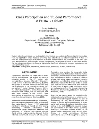 Information Systems Education Journal (ISEDJ) 19 (4)
ISSN: 1545-679X August 2021
©2021 ISCAP (Information Systems and Computing Academic Professionals) Page 77
https://isedj.org/; https://iscap.info
Class Participation and Student Performance:
A Follow-up Study
Ernst Bekkering
bekkerin@nsuok.edu
Ted Ward
ward68@nsuok.edu
Department of Mathematics and Computer Science
Northeastern State University
Tahlequah, OK 74464
Abstract
Student attendance in class, and participation while in class, are predictors of student performance. Last
year, we reported on a new measure combining class attendance and attentiveness while in class and
used this participation score as a predictor of student performance on the final exam in the class. This
year, we follow up by analyzing data for four classes in the Fall semester of 2019. In each class, and for
the four classes combined, we found a statistically significant relationship between participation and
score on the final exam.
Keywords: participation, attendance, attentiveness, distraction, student performance
1. INTRODUCTION
Traditionally, education has taken place in face-
to-face environments. The advent of distance
education started in the 19th
century with
correspondence courses, followed by television-
based courses in the mid-20th
century, but the
real growth of distance education occurred with
the development of the Internet in the late 20th
and early 21st
century (Visual Academy, 2020).
The Internet enabled three forms of interactivity:
interaction with content, with the instructor, and
with other learners (Craig, 2020). Class
participation is becoming more important than
pure class attendance alone (Büchele, 2020).
When most classes were still taught face to face,
participation was measured in terms of coming to
class (attendance). Romer (1993) advocated
mandatory attendance based on the strong
relationship between attendance and
performance. Other researchers examined the
usefulness of different participatory metrics
(hand raising, response cards, clickers). In the
Internet environment, measures of attendance
focused on time spent on the course site, clicks,
and pages visited. Participation shifted to making
meaningful contributions in email conversations
and on discussion boards. In general, research
shows that active class participation improves
subjective and objective student performance.
Students perceive that they do better in class,
and objective criteria like Grade Point Average
(Credé, Roch, & Kieszczynky, 2010) and scores
on final exams confirm this (Duncan, Kenworthy,
Mcnamara, & Kenworthy, 2012; Irwin, Burnett, &
McCarron, 2018).
Over the last twenty years the possibilities for
virtual delivery have blossomed as networks have
greatly improved in speed, stability, and ease of
connectivity. In 1998, dial-up internet was still
limited to 56Kbps and connections had to be set
up for each session. Broadband started to replace
dial-up in the early 2000s and provided always-
on connections in the Mbps range. Currently,
fiber-optic broadband provides speeds in the
Gigabit range. Additionally, users are no longer
limited to wired connections. Wireless
connections are now fast enough to be useful in
 