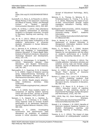 Information Systems Education Journal (ISEDJ) 19 (4)
ISSN: 1545-679X August 2021
©2021 ISCAP (Information Systems and Computing Academic Professionals) Page 86
https://isedj.org/; https://iscap.info
82.
https://doi.org/10.3102/003465430750010
63
Kuznekoff, J. H., Munz, S., & Titsworth, S. (2015).
Mobile Phones in the Classroom: Examining
the Effects of Texting, Twitter, and Message
Content on Student Learning.
Communication Education, 64(3), 344–365.
Landin, M., & Pérez, J. (2015). Class attendance
and academic achievement of pharmacy
students in a European University. Currents
in Pharmacy Teaching and Learning, 7(1),
78–83.
Lau, W. W. F. (2017). Effects of social media
usage and social media multitasking on the
academic performance of university
students. Computers in Human Behavior,
68, 286–291.
Lou, Y., Bernard, R. M., & Abrami, P. C. (2006).
Media and Pedagogy in Undergraduate
Distance Education: A Theory-Based Meta-
Analysis of Empirical Literature. Educational
Technology Research and Development,
54(2), 141–176.
Lukkarinen, A., Koivukangas, P., & Seppälä, T.
(2016). Relationship between Class
Attendance and Student Performance.
Procedia - Social and Behavioral Sciences,
228, 341–347.
MacLaughlin, E. J., Supernaw, R. B., & Howard,
K. A. (2004). Impact of Distance Learning
Using Videoconferencing Technology on
Student Performance. American Journal of
Pharmaceutical Education, 68(3), 58.
Moodle, Inc. (2019). Moodle plugins directory:
Video Conference. Activities: Video
Conference.
https://moodle.org/plugins/mod_videoconf
erence
Mullen, C. A. (2020). Does modality matter? A
comparison of aspiring leaders’ learning
online and face-to-face. Journal of Further
and Higher Education, 44(5), 670–688.
Narayan, J. S., Heward, W. L., Gardner, R.,
Courson, F. H., & Omness, C. K. (1990).
Using response cards to increase student
participation in an elementary classroom.
Journal of Applied Behavior Analysis, 23(4),
483–490.
Nieuwoudt, J. E. (2020). Investigating
synchronous and asynchronous class
attendance as predictors of academic
success in online education. Australasian
Journal of Educational Technology, 36(3),
15–25.
Nkhoma, C. A., Thomas, S., Nkhoma, M. Z.,
Sriratanaviriyakul, N., Truong, T. H., & Vo,
H. X. (2018). Measuring the impact of out-
of-class communication through instant
messaging. Education+ Training, 60(4),
318–334.
Northeastern State University,. (2019). Academic
Information—Northeastern State
University—Acalog ACMSTM
. Academic
Information.
http://catalog.nsuok.edu/content.php?catoi
d=19&navoid=661
Omar, A., Bhutta, M. K. S., & Kalulu, D. (2009).
Assessment of Student Outcomes in
Management Information Systems Online
Course Participation. 10.
Paisey, C., & Paisey, N. J. (2004). Student
attendance in an accounting module—
Reasons for non-attendance and the effect
on academic performance at a Scottish
University. Accounting Education, 13, 39–
53.
Roberts, J., Yaya, L., & Manolis, C. (2014). The
invisible addiction: Cell-phone activities and
addiction among male and female college
students. Journal of Behavioral Addictions,
3(4), 254–265.
Romer, D. (1993). Do Students Go to Class?
Should They? Journal of Economic
Perspectives, 7(3), 167–174.
Romero, C., López, M.-I., Luna, J.-M., & Ventura,
S. (2013). Predicting students’ final
performance from participation in on-line
discussion forums. Computers & Education,
68, 458–472.
Rubinstein, J. S., Meyer, D. E., & Evans, J. E.
(2001). Executive control of cognitive
processes in task switching. Journal of
Experimental Psychology: Human Perception
and Performance, 27(4), 763–797.
SJSU. (2018, May 14). Zoom Features and Use
Cases. ECampus.
http://www.sjsu.edu/ecampus/teaching-
tools/zoom/features/index.html
Stowell, J. R., & Nelson, J. M. (2007). Benefits of
Electronic Audience Response Systems on
Student Participation, Learning, and
Emotion. Teaching of Psychology, 34(4),
253–258.
Teixeira, A. A. C. (2016). The impact of class
absenteeism on undergraduates’ academic
 