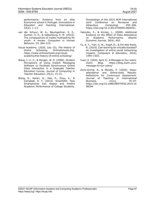 Information Systems Education Journal (ISEDJ) 19 (4)
ISSN: 1545-679X August 2021
©2021 ISCAP (Information Systems and Computing Academic Professionals) Page 87
https://isedj.org/; https://iscap.info
performance: Evidence from an elite
Economics school in Portugal. Innovations in
Education and Teaching International,
53(2), 1–13.
van der Schuur, W. A., Baumgartner, S. E.,
Sumter, S. R., & Valkenburg, P. M. (2015).
The consequences of media multitasking for
youth: A review. Computers in Human
Behavior, 53, 204–215.
Visual Academy. (2020, July 15). The History of
Online Schooling. OnlineSchools.Org.
https://www.onlineschools.org/visual-
academy/the-history-of-online-schooling/
Wang, L.-C. C., & Morgan, W. R. (2008). Student
Perceptions of Using Instant Messaging
Software to Facilitate Synchronous Online
Class Interaction in a Graduate Teacher
Education Course. Journal of Computing in
Teacher Education, 25(1), 15–21.
Wang, R., Harari, G., Hao, P., Zhou, X., &
Campbell, A. T. (2015). SmartGPA: How
Smartphones Can Assess and Predict
Academic Performance of College Students.
Proceedings of the 2015 ACM International
Joint Conference on Pervasive and
Ubiquitous Computing, 295–306.
https://doi.org/10.1145/2750858.2804251
Yakovlev, P., & Kinney, L. (2008). Additional
Evidence on the Effect of Class Attendance
on Academic Performance. Atlantic
Economic Journal, 36(4), 493.
Yu, A. Y., Tian, S. W., Vogel, D., & Chi-Wai Kwok,
R. (2010). Can learning be virtually boosted?
An investigation of online social networking
impacts. Computers & Education, 55(4),
1494–1503.
Yuan, E. (2020, April 2). A Message to Our Users.
Zoom Blog. https://blog.zoom.us/a-
message-to-our-users/
Zorio-Grima, A., & Merello, P. (2020). Class-
attendance and Online-tests Results:
Reflections for Continuous Assessment.
Journal of Teaching in International
Business, 31(1), 75–97.
https://doi.org/10.1080/08975930.2019.16
98394
 