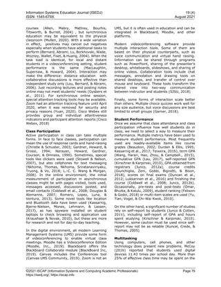 Information Systems Education Journal (ISEDJ) 19 (4)
ISSN: 1545-679X August 2021
©2021 ISCAP (Information Systems and Computing Academic Professionals) Page 79
https://isedj.org/; https://iscap.info
courses (Allen, Mabry, Mattrey, Bourhis,
Titsworth, & Burrell, 2004) , but synchronous
education may be equivalent to the physical
classroom (Mullen, 2020). With a wide variation
in effect, positives may cancel out negatives
especially when students have additional tasks to
perform (Bernard, Abrami, Lu, Borkhovski, Wade,
Wozney, Wallet, Fiset, & Huang, 2004). When the
task load is identical, for local and distant
students in a videoconferencing setting, student
performance is the same (MacLaughlin,
Supernaw, & Howard, 2004). Interaction may
make the difference: distance education with
collaborative discussions is more effective than
independent study only (Lou, Bernard, & Abrami,
2006). Just recording lectures and posting notes
online may not meet students’ needs (Gysbers et
al., 2011). For synchronous online session,
special attention tracking tools may be available.
Zoom had an attention tracking feature until April
2020, when it was removed for security and
privacy reasons (Yuan, 2020). Cisco Webex still
provides group and individual attentiveness
indicators and participant attention reports (Cisco
Webex, 2018)
Class Participation
Active participation in class can take multiple
forms. In face to face classes, participation can
mean the use of response cards and hand-raising
(Christle & Schuster, 2003; Gardner, Heward, &
Grossi, 1994; Narayan, Heward, Gardner,
Courson, & Omness, 1990). Sometimes, special
tools like clickers were used (Stowell & Nelson,
2007), but also cellphones for text messaging
(Nkhoma, Thomas, Nkhoma, Sriratanaviriyaku,
Truong, & Vo, 2018; L.-C. C. Wang & Morgan,
2008). In the online environment, the initial
measurement of participation in asynchronous
classes might be with pages visited, tools used,
messages accessed, discussions posted, and
email contacts (Coldwell et al., 2008; Douglas &
Alemanne, 2007; Romero, Lopez, Luna, &
Ventura, 2013). Some novel tools like location
and Bluetooth data have been used (Kassarnig,
Bjerre-Nielsen, Mones, Lehmann, & Lassen,
2017), as has spyware installed on student
laptops to check browsing and application use
(Kraushaar & Novak, 2010), but these are more
for research and not for day-to-day teaching.
In the digital environment, all modern Learning
Management Systems (LMS) provide some form
of videoconferencing to enable virtual class
meetings. Moodle has a Videoconference Edition
(Moodle, Inc., 2019). Blackboard offers the
Blackboard Collaborate module (BlackBoard Inc,
2019). Canvas includes the Conferences tool
(Canvas LMS Community, 2019). Zoom is not an
LMS, but it is often used in education and can be
integrated in Blackboard, Moodle, and other
platforms.
Modern videoconferencing software provide
multiple interaction tools. Some of them are
based on their physical counterparts, such as
voice communication and virtual hand raising.
Information can be shared through programs
such as PowerPoint, sharing of the presenter’s
desktop, whiteboards, slideshows, and sharing of
online videos. Collaboration tools include chat
messages, annotation and drawing tools on
shared desktops, and transfer of control over
mouse and keyboard. These tools transform the
shared view into two-way communication
between instructor and students (SJSU, 2018)
Finally, some forms of interaction scale better
than others. Multiple choice quizzes work well for
any size audience, but voice discussions are best
limited to small groups (Garner, 2018).
Student Performance
Once we assume that class attendance and class
participation influence how well students do in
class, we need to select a way to measure their
performance. Multiple metrics have been used to
measure student performance. Most frequently
used are readily-available items like course
grades (Beaudoin, 2002; Durden & Ellis, 1995;
Kassarnig et al., 2017; Teixeira, 2016), term GPA
(Wang, Harari, Hao, Zhou, & Campbell., 2015),
cumulative GPA (Lau, 2017), self-reported GPA
(Kirschner & Karpinski, 2010), GPA obtained from
registrars (Junco, 2012a), course credits
(Giunchiglia, Zeni, Gobbi, Bignotti, & Bison,
2018), scores on final exams (Duncan et al.,
2012; Lukkarinen et al., 2016) and finishing the
course (Coldwell et al., 2008; Junco, 2012b).
Occasionally, pre-tests and post-tests (Omar,
Bhutta, & Kalulu, 2009), student ranking (Felisoni
& Godoi, 2018) or multi-item scales are used (Yu,
Tian, Vogel, & Chi-Wai Kwok, 2010).
On the other hand, a significant number of studies
rely on self-report by students (Junco & Cotten,
2011), including self-report of GPA and hours
spent studying (Kirschner & Karpinski, 2010).
However, some caution must be used since self-
report may not be as reliable (Kuncel, Crede, &
Thomas, 2005)
Multitasking
Using computers, cell phones, and other
technology does present new problems. McCoy
(2016) reported that students used digital
devices 11.43 times per school day. More than
25% of effective class time may be spent on the
 