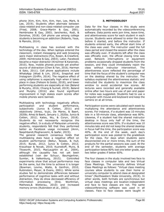 Information Systems Education Journal (ISEDJ) 19 (4)
ISSN: 1545-679X August 2021
©2021 ISCAP (Information Systems and Computing Academic Professionals) Page 80
https://isedj.org/; https://iscap.info
phone (Kim, Kim, Kim, Kim, Han, Lee, Mark, &
Lee, 2019). Students often alternate between
class-related and non-class-related computer use
(Fried, 2008; Grace-Martin & Gay, 2001;
Hembrooke & Gay, 2003; Janchenko, Rodi, &
Donohoe, 2018). Cell phone use among college
students is becoming an addiction (Roberts, Yaya,
& Manolis, 2014).
Multitasking in class has evolved with the
technology of the day. When laptops entered the
classroom, instant messaging and web browsing
were major distractions (Fox, Rosen, & Crawford,
2009; Hembrooke & Gay, 2003). Later, Facebook
became a major distractor (Kirschner & Karpinski,
2010). Now, mobile phones provide yet another
source of distraction (Chen & Yan, 2016; Harman
& Sato, 2011). Cell phone applications include
WhatsApp (Ahad & Lim, 2014), Snapchat and
Instagram (Griffin, 2014). The negative effect of
using cellphones is especially high when it takes
place in class (Felisoni & Godoi, 2018), and lower
performing students are especially at risk (Beland
& Murphy, 2016; Chiang & Sumell, 2019). Beland
and Murphy (2016) also found significant
improvement in high stakes exam scores after
mobile phones were banned.
Multitasking with technology negatively affects
participation and student performance,
subjectively (Junco & Cotten, 2011) and
objectively (Amez, Vujic, De Marex, & Baert,
2020b; Amez & Baert, January 1, 2020a; Junco &
Cotten, 2012; Kates, Wu, & Coryn, 2018).
Students do not necessarily recognize the
negative effect. In a study of Malaysian university
students, respondents felt that they performed
better as Facebook usage increased (Ainin,
Naqshbandi,Moghavvemi, & Jaafar, 2015).
The general research consensus holds that
multitasking does have a negative effect on
student performance (Bellur, Nowak, & Hull,
2015; Burak, 2012; Junco & Cotten, 2012;
Kraushaar & Novak, 2010; Kuznekoff, Munz, &
Titsworth, 2015; MacLaughlin et al., 2004),
although the causality has not yet been
established (van der Schuur, Baumgartner,
Sumter, & Valkenburg, 2015). Controlled
experiments show that actual performance may
be the same, but the time to achieve it is longer
(Bowman, Levine, Waite, & Genfron, 2010;
Rubinstein, Meyer, & Evans, 2001). While some
studies fail to demonstrate differences between
performance of cognitive tasks with and without
distraction, they do show decreased efficiency of
information processing (End, Worthman,
Mathews,& Wetterau, 2010) and increased
memory errors (Rubinstein et al., 2001).
3. METHODOLOGY
Data for the four classes in this study were
automatically recorded by the videoconferencing
software. Data points were join time, leave time,
and attentiveness score for each student in each
course. Students were allowed to enter the class
before it started, and before the instructor. If
students entered early, the official start time of
the class was used. The instructor used the full
class period and closed the session after the class
was officially over. If students left after the class
was officially over, the official closing time was
used. Network interruptions or equipment
problems occasionally dropped students from the
session, and they could immediately rejoin the
class without instructor intervention. The
attentiveness score reflected the percentage of
time that the focus of the student’s computer was
on the desktop shared by the instructor. The
syllabus explained the attentiveness statistic and
instructed the students to maximize the class
window to avoid accidental low scores. All
lectures were recorded and generally available
online after two hours and use of pen and paper
for notes was suggested. Students had to use a
computer with mouse and keyboard and keep the
camera on at all times.
Participation scores were calculated each week by
multiplying the attendance and attentiveness
scores. For instance, if a student was 10 minutes
late in a 50-minute class, attendance was 80%.
Likewise, if a student had the shared instructor
desktop in focus only half of the time, the
attentiveness score was 50%. If a student was 10
minutes late and did not keep the shared desktop
in focus half the time, the participation score was
40%. At the end of the week, each day’s
participation score was posted to the gradebook
for the class. For days when students were
disconnected one or more times, the sum of the
products for the partial sessions was used. At the
end of the semester, students with average
participation below 80% lost one letter grade, and
two letter grades if below 60%.
The four classes in the study involved two face to
face classes in computer labs and two Virtual
Class Meetings. The university defines Virtual
Class Meetings as follows: “Virtual class meeting
courses allow students to use their home or
university computer to attend class at designated
times” (Northeastern State University, 2019). In
other words, both formats are synchronous but
virtual class meetings are location-independent
and face to face classes are not. The same
videoconferencing software was used in all
classes. Face to face classes were taught in
 