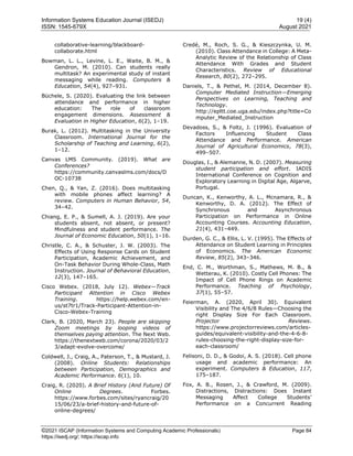 Information Systems Education Journal (ISEDJ) 19 (4)
ISSN: 1545-679X August 2021
©2021 ISCAP (Information Systems and Computing Academic Professionals) Page 84
https://isedj.org/; https://iscap.info
collaborative-learning/blackboard-
collaborate.html
Bowman, L. L., Levine, L. E., Waite, B. M., &
Gendron, M. (2010). Can students really
multitask? An experimental study of instant
messaging while reading. Computers &
Education, 54(4), 927–931.
Büchele, S. (2020). Evaluating the link between
attendance and performance in higher
education: The role of classroom
engagement dimensions. Assessment &
Evaluation in Higher Education, 6(2), 1–19.
Burak, L. (2012). Multitasking in the University
Classroom. International Journal for the
Scholarship of Teaching and Learning, 6(2),
1–12.
Canvas LMS Community. (2019). What are
Conferences?
https://community.canvaslms.com/docs/D
OC-10738
Chen, Q., & Yan, Z. (2016). Does multitasking
with mobile phones affect learning? A
review. Computers in Human Behavior, 54,
34–42.
Chiang, E. P., & Sumell, A. J. (2019). Are your
students absent, not absent, or present?
Mindfulness and student performance. The
Journal of Economic Education, 50(1), 1–16.
Christle, C. A., & Schuster, J. W. (2003). The
Effects of Using Response Cards on Student
Participation, Academic Achievement, and
On-Task Behavior During Whole-Class, Math
Instruction. Journal of Behavioral Education,
12(3), 147–165.
Cisco Webex. (2018, July 12). Webex—Track
Participant Attention in Cisco Webex
Training. https://help.webex.com/en-
us/st7tr1/Track-Participant-Attention-in-
Cisco-Webex-Training
Clark, B. (2020, March 23). People are skipping
Zoom meetings by looping videos of
themselves paying attention. The Next Web.
https://thenextweb.com/corona/2020/03/2
3/adapt-evolve-overcome/
Coldwell, J., Craig, A., Paterson, T., & Mustard, J.
(2008). Online Students: Relationships
between Participation, Demographics and
Academic Performance. 6(1), 10.
Craig, R. (2020). A Brief History (And Future) Of
Online Degrees. Forbes.
https://www.forbes.com/sites/ryancraig/20
15/06/23/a-brief-history-and-future-of-
online-degrees/
Credé, M., Roch, S. G., & Kieszczynka, U. M.
(2010). Class Attendance in College: A Meta-
Analytic Review of the Relationship of Class
Attendance With Grades and Student
Characteristics. Review of Educational
Research, 80(2), 272–295.
Daniels, T., & Pethel, M. (2014, December 8).
Computer Mediated Instruction—Emerging
Perspectives on Learning, Teaching and
Technology.
http://epltt.coe.uga.edu/index.php?title=Co
mputer_Mediated_Instruction
Devadoss, S., & Foltz, J. (1996). Evaluation of
Factors Influencing Student Class
Attendance and Performance. American
Journal of Agricultural Economics, 78(3),
499–507.
Douglas, I., & Alemanne, N. D. (2007). Measuring
student participation and effort. IADIS
International Conference on Cognition and
Exploratory Learning in Digital Age, Algarve,
Portugal.
Duncan, K., Kenworthy, A. L., Mcnamara, R., &
Kenworthy, D. A. (2012). The Effect of
Synchronous and Asynchronous
Participation on Performance in Online
Accounting Courses. Accounting Education,
21(4), 431–449.
Durden, G. C., & Ellis, L. V. (1995). The Effects of
Attendance on Student Learning in Principles
of Economics. The American Economic
Review, 85(2), 343–346.
End, C. M., Worthman, S., Mathews, M. B., &
Wetterau, K. (2010). Costly Cell Phones: The
Impact of Cell Phone Rings on Academic
Performance. Teaching of Psychology,
37(1), 55–57.
Feierman, A. (2020, April 30). Equivalent
Visibility and The 4/6/8 Rules—Choosing the
right Display Size For Each Classroom.
Projector Reviews.
https://www.projectorreviews.com/articles-
guides/equivalent-visibility-and-the-4-6-8-
rules-choosing-the-right-display-size-for-
each-classroom/
Felisoni, D. D., & Godoi, A. S. (2018). Cell phone
usage and academic performance: An
experiment. Computers & Education, 117,
175–187.
Fox, A. B., Rosen, J., & Crawford, M. (2009).
Distractions, Distractions: Does Instant
Messaging Affect College Students’
Performance on a Concurrent Reading
 