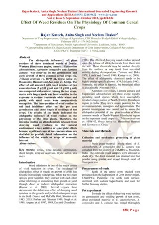 Rajan Katoch, Anita Singh, Neelam Thakur/ International Journal of Engineering Research
                and Applications (IJERA) ISSN: 2248-9622 www.ijera.com
                     Vol. 2, Issue 5, September- October 2012, pp.828-834
 Effect Of Weed Residues On The Physiology Of Common Cereal
                            Crops
                    Rajan Katoch, Anita Singh and Neelam Thakura
  Department of Crop Improvement, College of Agriculture, CSK Himachal Pradesh Krishi Vishvavidyalaya,
                                    Palampur (H.P.) – 176 062 (India)
           a
             Department of Biosciences, Punjab Agricultural University, Ludhiana, India, 141004
    * Corresponding author: Dr. Rajan Katoch Department of Crop Improvement, College of Agriculture
                              CSKHPKVV, Palampur (H.P.) – 176062, India

Abstract
          The allelopathic influence      of plant       1996). The effects of decaying weed residues depend
residues of three dominant weeds of North-               upon the release of allelochemicals from them into
Western Himalayan region, namely, Eupatorium             the soil. These chemicals may be washed directly
adenophorum, Ageratum conyzoides and Lantana             from the residues, or may result from microbial
camara was observed on the germination and               activity during decomposition (Putnum and Duke
early growth of three common cereal crops viz.,          1978, Lynch and Cannell 1980, Kumar et al. 2006).
Triticum aestivum cv. HPW-42, Oryza sativa cv.           The effect of allelopathic chemicals tends to be
Hasanshrai Basmati and Zea mays cv. Girija. The          highly species-specific (Stowe 1979, Melkania 1983).
effect of soil amended with weed residues at two         Normally, the effect is harmful, but beneficial effect
concentrations (5 g/100 g soil and 10 g/100 g soil)      is also possible (Newman 1978).
was compared with control. Among the test crops,                   Ageratum conyzoides, Lantana camara and
maize with larger seeds was least sensitive to the       Eupatorium adenophorum are three exotic rapidly
exposure to various treatments while wheat and           spreading weed species which have successfully
paddy with small seeds were comparatively                invaded a large portion of North-Western Himalayan
susceptible. The incorporation of weed residue in        region in India. They are a major problem for the
soil had inhibitory effect on the per cent               environmentalists, ecologists and agriculturists. The
germination and shoot length of seedlings of test        present investigation was carried out to assess the
crops. The results of the study indicated the            allelopathic potential of the plant residues of these
allelopathic influence of weed residue on the            common weeds of North-Western Himalayan region
physiology of the crop plants. Therefore, the            on the important cereal crops viz., Triticum aestivum
intensive studies on allelochemicals released from       cv. HPW-42, Oryza sativa cv. Hasanshrai Basmati
decaying weed residues in the natural                    and Zea mays cv. Girija.
environment where additive or synergistic effects
become significant even at low concentrations are        Materials and Methods
desirable to provide detail information on the
influence of the weeds on crops of economic              Collection and mechanical processing of plant
interest.                                                material
Abbreviations:                                                    Fresh plant material (whole plant) of E.
                                                         adenophorum, A. conyzoides and L. camara was
Key words: weeds, weed residue, germination,             collected from the vicinity of CSKHPKV, Palampur,
shoot length, Triticum aestivum, Oryza sativa, Zea       India. The collected plant samples were allowed to
mays                                                     shade dry. The dried material was crushed into fine
                                                         powder using grinder and sieved through mesh of
Introduction                                             2mm pore size.
          Weed infestation is one of the major causes
of yield reduction in crops. The incidence of            Procurement of seeds
allelopathic effect of weeds on growth of crops has                Seeds of the cereal crops studied were
become increasingly widespread. When the two plant       procured from the Department of Crop Improvement,
species grow together, they interact with each other     CSKHPKV, Palampur. The seeds were surface-
either inhibiting or stimulating their growth or yield   sterilized with sodium hypochlorite and used for
through direct or indirect allelopathic interaction      further bioassay studies.
(Kumar et al. 2006). Several reports have
documented the deleterious effect of decaying weed       Pot experiment
residues on the growth and yield of subsequent crops             To study the effect of decaying weed residue
in the field (Guenzi and McCalla 1966, Shaukat et al.    on germination and seedling growth of test crops,
1985, 2003, Burhan and Shaukat 1999, Singh et al.        dried powdered material of E. adenophorum, A.
1988, Angiras et al. 1987, 1988, Das and Choudhury       conyzoides and L. camara was mixed thoroughly

                                                                                               828 | P a g e
 