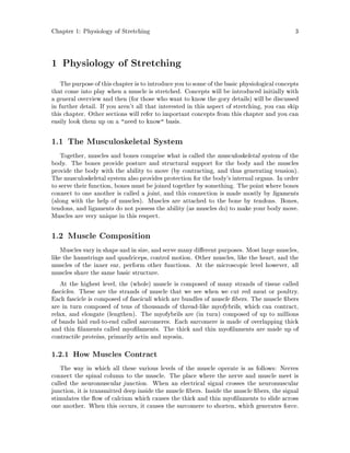 Chapter 1: Physiology of Stretching 3
1 Physiology of Stretching
The purposeof this chapter is to introduce you to some of the basic physiological concepts
that come into play when a muscle is stretched. Concepts will be introduced initially with
a general overview and then for those who want to know the gory details will be discussed
in further detail. If you aren't all that interested in this aspect of stretching, you can skip
this chapter. Other sections will refer to important concepts from this chapter and you can
easily look them up on a need to know basis.
1.1 The Musculoskeletal System
Together, muscles and bones comprise what is called the musculoskeletal system of the
body. The bones provide posture and structural support for the body and the muscles
provide the body with the ability to move by contracting, and thus generating tension.
The musculoskeletal system also provides protection for the body's internal organs. In order
to serve their function, bones must be joined together by something. The point where bones
connect to one another is called a joint, and this connection is made mostly by ligaments
along with the help of muscles. Muscles are attached to the bone by tendons. Bones,
tendons, and ligaments do not possess the ability as muscles do to make your body move.
Muscles are very unique in this respect.
1.2 Muscle Composition
Muscles vary in shape and in size, and serve many di erent purposes. Most large muscles,
like the hamstrings and quadriceps, control motion. Other muscles, like the heart, and the
muscles of the inner ear, perform other functions. At the microscopic level however, all
muscles share the same basic structure.
At the highest level, the whole muscle is composed of many strands of tissue called
fascicles. These are the strands of muscle that we see when we cut red meat or poultry.
Each fascicle is composed of fasciculi which are bundles of muscle bers. The muscle bers
are in turn composed of tens of thousands of thread-like myofybrils, which can contract,
relax, and elongate lengthen. The myofybrils are in turn composed of up to millions
of bands laid end-to-end called sarcomeres. Each sarcomere is made of overlapping thick
and thin laments called myo laments. The thick and thin myo laments are made up of
contractile proteins, primarily actin and myosin.
1.2.1 How Muscles Contract
The way in which all these various levels of the muscle operate is as follows: Nerves
connect the spinal column to the muscle. The place where the nerve and muscle meet is
called the neuromuscular junction. When an electrical signal crosses the neuromuscular
junction, it is transmitted deep inside the muscle bers. Inside the muscle bers, the signal
stimulates the ow of calcium which causes the thick and thin myo laments to slide across
one another. When this occurs, it causes the sarcomere to shorten, which generates force.
 