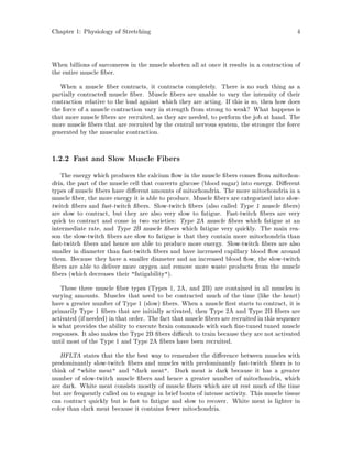 Chapter 1: Physiology of Stretching 4
When billions of sarcomeres in the muscle shorten all at once it results in a contraction of
the entire muscle ber.
When a muscle ber contracts, it contracts completely. There is no such thing as a
partially contracted muscle ber. Muscle bers are unable to vary the intensity of their
contraction relative to the load against which they are acting. If this is so, then how does
the force of a muscle contraction vary in strength from strong to weak? What happens is
that more muscle bers are recruited, as they are needed, to perform the job at hand. The
more muscle bers that are recruited by the central nervous system, the stronger the force
generated by the muscular contraction.
1.2.2 Fast and Slow Muscle Fibers
The energy which produces the calcium ow in the muscle bers comes from mitochon-
dria, the part of the muscle cell that converts glucose blood sugar into energy. Di erent
types of muscle bers have di erent amounts of mitochondria. The more mitochondria in a
muscle ber, the more energy it is able to produce. Muscle bers are categorized into slow-
twitch bers and fast-twitch bers. Slow-twitch bers also called Type 1 muscle bers
are slow to contract, but they are also very slow to fatigue. Fast-twitch bers are very
quick to contract and come in two varieties: Type 2A muscle bers which fatigue at an
intermediate rate, and Type 2B muscle bers which fatigue very quickly. The main rea-
son the slow-twitch bers are slow to fatigue is that they contain more mitochondria than
fast-twitch bers and hence are able to produce more energy. Slow-twitch bers are also
smaller in diameter than fast-twitch bers and have increased capillary blood ow around
them. Because they have a smaller diameter and an increased blood ow, the slow-twitch
bers are able to deliver more oxygen and remove more waste products from the muscle
bers which decreases their fatigability.
These three muscle ber types Types 1, 2A, and 2B are contained in all muscles in
varying amounts. Muscles that need to be contracted much of the time like the heart
have a greater number of Type 1 slow bers. When a muscle rst starts to contract, it is
primarily Type 1 bers that are initially activated, then Type 2A and Type 2B bers are
activated if needed in that order. The fact that muscle bers are recruited in this sequence
is what provides the ability to execute brain commands with such ne-tuned tuned muscle
responses. It also makes the Type 2B bers di cult to train because they are not activated
until most of the Type 1 and Type 2A bers have been recruited.
HFLTA states that the the best way to remember the di erence between muscles with
predominantly slow-twitch bers and muscles with predominantly fast-twitch bers is to
think of white meat and dark meat. Dark meat is dark because it has a greater
number of slow-twitch muscle bers and hence a greater number of mitochondria, which
are dark. White meat consists mostly of muscle bers which are at rest much of the time
but are frequently called on to engage in brief bouts of intense activity. This muscle tissue
can contract quickly but is fast to fatigue and slow to recover. White meat is lighter in
color than dark meat because it contains fewer mitochondria.
 