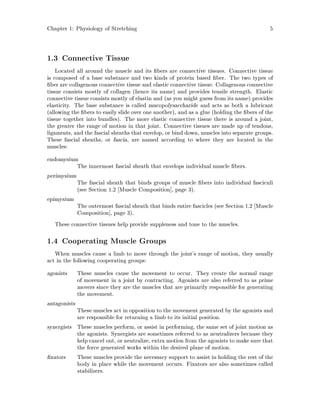 Chapter 1: Physiology of Stretching 5
1.3 Connective Tissue
Located all around the muscle and its bers are connective tissues. Connective tissue
is composed of a base substance and two kinds of protein based ber. The two types of
ber are collagenous connective tissue and elastic connective tissue. Collagenous connective
tissue consists mostly of collagen hence its name and provides tensile strength. Elastic
connective tissue consists mostly of elastin and as you might guess from its name provides
elasticity. The base substance is called mucopolysaccharide and acts as both a lubricant
allowing the bers to easily slide over one another, and as a glue holding the bers of the
tissue together into bundles. The more elastic connective tissue there is around a joint,
the greater the range of motion in that joint. Connective tissues are made up of tendons,
ligaments, and the fascial sheaths that envelop, or bind down, muscles into separate groups.
These fascial sheaths, or fascia, are named according to where they are located in the
muscles:
endomysium
The innermost fascial sheath that envelops individual muscle bers.
perimysium
The fascial sheath that binds groups of muscle bers into individual fasciculi
see Section 1.2 Muscle Composition , page 3.
epimysium
The outermost fascial sheath that binds entire fascicles see Section 1.2 Muscle
Composition , page 3.
These connective tissues help provide suppleness and tone to the muscles.
1.4 Cooperating Muscle Groups
When muscles cause a limb to move through the joint's range of motion, they usually
act in the following cooperating groups:
agonists These muscles cause the movement to occur. They create the normal range
of movement in a joint by contracting. Agonists are also referred to as prime
movers since they are the muscles that are primarily responsible for generating
the movement.
antagonists
These muscles act in opposition to the movement generated by the agonists and
are responsible for returning a limb to its initial position.
synergists These muscles perform, or assist in performing, the same set of joint motion as
the agonists. Synergists are sometimes referred to as neutralizers because they
help cancel out, or neutralize, extra motion from the agonists to make sure that
the force generated works within the desired plane of motion.
xators These muscles provide the necessary support to assist in holding the rest of the
body in place while the movement occurs. Fixators are also sometimes called
stabilizers.
 