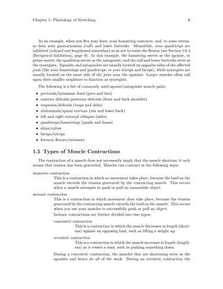 Chapter 1: Physiology of Stretching 6
As an example, when you ex your knee, your hamstring contracts, and, to some extent,
so does your gastrocnemius calf and lower buttocks. Meanwhile, your quadriceps are
inhibited relaxed and lengthened somewhat so as not to resist the exion see Section 1.6.4
Reciprocal Inhibition , page 9. In this example, the hamstring serves as the agonist, or
prime mover; the quadricep serves as the antagonist; and the calf and lower buttocks serve as
the synergists. Agonists and antagonists are usually located on opposite sides of the a ected
joint like your hamstrings and quadriceps, or your triceps and biceps, while synergists are
usually located on the same side of the joint near the agonists. Larger muscles often call
upon their smaller neighbors to function as synergists.
The following is a list of commonly used agonist antagonist muscle pairs:
pectorals latissimus dorsi pecs and lats
anterior deltoids posterior deltoids front and back shoulder
trapezius deltoids traps and delts
abdominals spinal erectors abs and lower-back
left and right external obliques sides
quadriceps hamstrings quads and hams
shins calves
biceps triceps
forearm exors extensors
1.5 Types of Muscle Contractions
The contraction of a muscle does not necessarily imply that the muscle shortens; it only
means that tension has been generated. Muscles can contract in the following ways:
isometric contraction
This is a contraction in which no movement takes place, because the load on the
muscle exceeds the tension generated by the contracting muscle. This occurs
when a muscle attempts to push or pull an immovable object.
isotonic contraction
This is a contraction in which movement does take place, because the tension
generated by the contracting muscle exceeds the load on the muscle. This occurs
when you use your muscles to successfully push or pull an object.
Isotonic contractions are further divided into two types:
concentric contraction
This is a contraction in which the muscle decreases in length short-
ens against an opposing load, such as lifting a weight up.
eccentric contraction
Thisisa contraction inwhich the muscle increases inlength length-
ens as it resists a load, such as pushing something down.
During a concentric contraction, the muscles that are shortening serve as the
agonists and hence do all of the work. During an eccentric contraction the
 