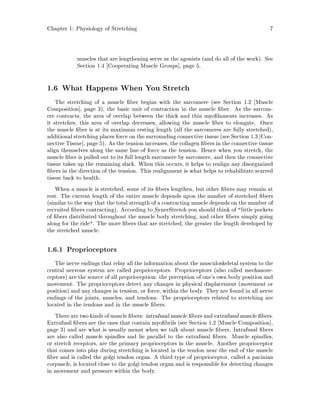 Chapter 1: Physiology of Stretching 7
muscles that are lengthening serve as the agonists and do all of the work. See
Section 1.4 Cooperating Muscle Groups , page 5.
1.6 What Happens When You Stretch
The stretching of a muscle ber begins with the sarcomere see Section 1.2 Muscle
Composition , page 3, the basic unit of contraction in the muscle ber. As the sarcom-
ere contracts, the area of overlap between the thick and thin myo laments increases. As
it stretches, this area of overlap decreases, allowing the muscle ber to elongate. Once
the muscle ber is at its maximum resting length all the sarcomeres are fully stretched,
additional stretching places force on the surrounding connective tissue see Section 1.3 Con-
nective Tissue , page 5. As the tension increases, the collagen bers in the connective tissue
align themselves along the same line of force as the tension. Hence when you stretch, the
muscle ber is pulled out to its full length sarcomere by sarcomere, and then the connective
tissue takes up the remaining slack. When this occurs, it helps to realign any disorganized
bers in the direction of the tension. This realignment is what helps to rehabilitate scarred
tissue back to health.
When a muscle is stretched, some of its bers lengthen, but other bers may remain at
rest. The current length of the entire muscle depends upon the number of stretched bers
similar to the way that the total strength of a contracting muscle depends on the number of
recruited bers contracting. According to SynerStretch you should think of little pockets
of bers distributed throughout the muscle body stretching, and other bers simply going
along for the ride. The more bers that are stretched, the greater the length developed by
the stretched muscle.
1.6.1 Proprioceptors
The nerve endings that relay all the information about the musculoskeletal system to the
central nervous system are called proprioceptors. Proprioceptors also called mechanore-
ceptors are the source of all proprioception: the perception of one's own body position and
movement. The proprioceptors detect any changes in physical displacement movement or
position and any changes in tension, or force, within the body. They are found in all nerve
endings of the joints, muscles, and tendons. The proprioceptors related to stretching are
located in the tendons and in the muscle bers.
There are two kindsof muscle bers: intrafusalmuscle bers and extrafusal muscle bers.
Extrafusil bers are the ones that contain myo brils see Section 1.2 Muscle Composition ,
page 3 and are what is usually meant when we talk about muscle bers. Intrafusal bers
are also called muscle spindles and lie parallel to the extrafusal bers. Muscle spindles,
or stretch receptors, are the primary proprioceptors in the muscle. Another proprioceptor
that comes into play during stretching is located in the tendon near the end of the muscle
ber and is called the golgi tendon organ. A third type of proprioceptor, called a pacinian
corpuscle, is located close to the golgi tendon organ and is responsible for detecting changes
in movement and pressure within the body.
 