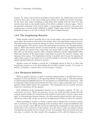 Chapter 1: Physiology of Stretching 9
tension. So, when a fast stretch is demanded of these bers, the middle takes most of the
stretch at rst; then, as the outer-middle parts extend, the middle can shorten somewhat.
So the nerve that senses stretching in these bers res rapidly with the onset of a fast
stretch, then slows as the middle section of the ber is allowed to shorten again. This is
the dynamic component of the stretch re ex: a strong signal to contract at the onset of a
rapid increase in muscle length, followed by slightly higher than normal signaling which
gradually decreases as the rate of change of the muscle length decreases.
1.6.3 The Lengthening Reaction
When muscles contract possibly due to the stretch re ex, they produce tension at the
point where the muscle is connected to the tendon, where the golgi tendon organ is located.
The golgi tendon organ records the change in tension, and the rate of change of the tension,
and sends signals to the spine to convey this information see Section 1.6.1 Proprioceptors ,
page 7. When this tension exceeds a certain threshold, it triggers the lengthening reaction
which inhibits the muscles from contracting and causes them to relax. Other names for
this re ex are the inverse myotatic re ex, autogenic inhibition, and the clasped-knife re ex.
This basic function of the golgi tendon organ helps to protect the muscles, tendons, and
ligaments from injury. The lengthening reaction is possible only because the signaling of
golgi tendon organ to the spinal cord is powerful enough to overcome the signaling of the
muscle spindles telling the muscle to contract.
Another reason for holding a stretch for a prolonged period of time is to allow this
lengthening reaction to occur, thus helping the stretched muscles to relax. It is easier to
stretch, or lengthen, a muscle when it is not trying to contract.
1.6.4 Reciprocal Inhibition
When an agonist contracts, in order to cause the desired motion, it usually forces the an-
tagonists to relax see Section 1.4 Cooperating Muscle Groups , page 5. This phenomenon
is called reciprocal inhibition because the antagonists are inhibited from contracting. This
is sometimes called reciprocal innervation but that term is really a misnomer since it is the
agonists which inhibit relax the antagonists. The antagonists do not actually innervate
cause the contraction of the agonists.
Such inhibition of the antagonistic muscles is not necessarily required. In fact, co-
contraction can occur. When you perform a sit-up, one would normally assume that the
stomach muscles inhibit the contraction of the muscles in the lumbar, or lower, region of the
back. In this particular instance however, the back muscles spinal erectors also contract.
This is one reason why sit-ups are good for strengthening the back as well as the stomach.
When stretching, it is easier to stretch a muscle that is relaxed than to stretch a muscle
that is contracting. By taking advantage of the situations when reciprocal inhibition does
occur, you can get a more e ective stretch by inducing the antagonists to relax during the
stretch due to the contraction of the agonists. You also want to relax any muscles used as
synergists by the muscle you are trying to stretch. For example, when you stretch your calf,
you want to contract the shin muscles the antagonists of the calf by exing your foot.
 