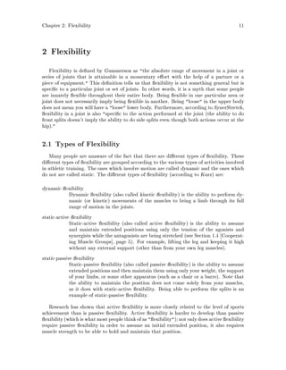 Chapter 2: Flexibility 11
2 Flexibility
Flexibility is de ned by Gummerson as the absolute range of movement in a joint or
series of joints that is attainable in a momentary e ort with the help of a partner or a
piece of equipment. This de nition tells us that exibility is not something general but is
speci c to a particular joint or set of joints. In other words, it is a myth that some people
are innately exible throughout their entire body. Being exible in one particular area or
joint does not necessarily imply being exible in another. Being loose in the upper body
does not mean you will have a loose lower body. Furthermore, according to SynerStretch,
exibility in a joint is also speci c to the action performed at the joint the ability to do
front splits doesn't imply the ability to do side splits even though both actions occur at the
hip.
2.1 Types of Flexibility
Many people are unaware of the fact that there are di erent types of exibility. These
di erent types of exibility are grouped according to the various types of activities involved
in athletic training. The ones which involve motion are called dynamic and the ones which
do not are called static. The di erent types of exibility according to Kurz are:
dynamic exibility
Dynamic exibility also called kinetic exibility is the ability to perform dy-
namic or kinetic movements of the muscles to bring a limb through its full
range of motion in the joints.
static-active exibility
Static-active exibility also called active exibility is the ability to assume
and maintain extended positions using only the tension of the agonists and
synergists while the antagonists are being stretched see Section 1.4 Cooperat-
ing Muscle Groups , page 5. For example, lifting the leg and keeping it high
without any external support other than from your own leg muscles.
static-passive exibility
Static-passive exibility also called passive exibility is the ability to assume
extended positions and then maintain them using only your weight, the support
of your limbs, or some other apparatus such as a chair or a barre. Note that
the ability to maintain the position does not come solely from your muscles,
as it does with static-active exibility. Being able to perform the splits is an
example of static-passive exibility.
Research has shown that active exibility is more closely related to the level of sports
achievement than is passive exibility. Active exibility is harder to develop than passive
exibilitywhich iswhat most people think of as  exibility; not onlydoes active exibility
require passive exibility in order to assume an initial extended position, it also requires
muscle strength to be able to hold and maintain that position.
 