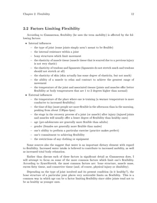 Chapter 2: Flexibility 12
2.2 Factors Limiting Flexibility
According to Gummerson, exibility he uses the term mobility is a ected by the fol-
lowing factors:
Internal in uences
, the type of joint some joints simply aren't meant to be exible
, the internal resistance within a joint
, bony structures which limit movement
, the elasticity of muscle tissue muscle tissue that is scarred due to a previous injury
is not very elastic
, the elasticity of tendons and ligaments ligaments do not stretch much and tendons
should not stretch at all
, the elasticity of skin skin actually has some degree of elasticity, but not much
, the ability of a muscle to relax and contract to achieve the greatest range of
movement
, the temperature of the joint and associated tissues joints and muscles o er better
exibility at body temperatures that are 1 to 2 degrees higher than normal
External in uences
, the temperature of the place where one is training a warmer temperature is more
conducive to increased exibility
, the time of day most people are more exible in the afternoon than in the morning,
peaking from about 2:30pm-4pm
, the stage in the recovery process of a joint or muscle after injury injured joints
and muscles will usually o er a lesser degree of exibility than healthy ones
, age pre-adolescents are generally more exible than adults
, gender females are generally more exible than males
, one's ability to perform a particular exercise practice makes perfect
, one's commitment to achieving exibility
, the restrictions of any clothing or equipment
Some sources also the suggest that water is an important dietary element with regard
to exibility. Increased water intake is believed to contribute to increased mobility, as well
as increased total body relaxation.
Rather than discuss each of these factors in signi cant detail as Gummerson does, I
will attempt to focus on some of the more common factors which limit one's exibility.
According to SynerStretch, the most common factors are: bone structure, muscle mass,
excess fatty tissue, and connective tissue and, of course, physical injury or disability.
Depending on the type of joint involved and its present condition is it healthy?, the
bone structure of a particular joint places very noticeable limits on exibility. This is a
common way in which age can be a factor limiting exibility since older joints tend not to
be as healthy as younger ones.
 