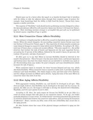 Chapter 2: Flexibility 13
Muscle mass can be a factor when the muscle is so heavily developed that it interferes
with the ability to take the adjacent joints through their complete range of motion for
example, large hamstrings limit the ability to fully bend the knees. Excess fatty tissue
imposes a similar restriction.
The majority of  exibility work should involve performing exercises designed to reduce
the internal resistance o ered by soft connective tissues see Section 1.3 Connective Tissue ,
page 5. Most stretching exercises attempt to accomplish this goal and can be performed
by almost anyone, regardless of age or gender.
2.2.1 How Connective Tissue A ects Flexibility
The resistance to lengthening that is o ered by a muscle is dependent upon its connective
tissues: When the muscle elongates, the surrounding connective tissues become more taut
see Section 1.3 Connective Tissue , page 5. Also, inactivity of certain muscles or joints can
cause chemical changes in connective tissue which restrict exibility. According to M. Alter,
each type of tissue plays a certain role in joint sti ness: The joint capsule i.e., the saclike
structure that encloses the ends of bones and ligaments are the most important factors,
accounting for 47 percent of the sti ness, followed by the muscle's fascia 41 percent, the
tendons 10 percent, and skin 2 percent.
M. Alter goes on to say that e orts to increase exibility should be directed at the
muscle's fascia however. This is because it has the most elastic tissue, and because ligaments
and tendons since they have less elastic tissue are not intended to stretched very much at
all. Overstretching them may weaken the joint's integrity and cause destabilization which
increases the risk of injury.
When connective tissue is overused, the tissue becomes fatigued and may tear, which
also limits exibility. When connective tissue is unused or under used, it provides signi cant
resistance and limits exibility. The elastin begins to fray and loses some of its elasticity,
and the collagen increases in sti ness and in density. Aging has some of the same e ects on
connective tissue that lack of use has.
2.2.2 How Aging A ects Flexibility
With appropriate training, exibility can, and should, be developed at all ages. This
does not imply, however, that exibility can be developed at the same rate by everyone. In
general, the older you are, the longer it will take to develop the desired level of exibility.
Hopefully, you'll be more patient if you're older.
According to M. Alter, the main reason we become less exible as we get older is a
result of certain changes that take place in our connective tissues. As we age, our bodies
graduallydehydrate to some extent. It is believedthat stretching stimulates the production
or retention of lubricants between the connective tissue bers, thus preventing the formation
of adhesions. Hence, exercise can delay some of the loss of exibility that occurs due to
the aging process.
M. Alter further states that some of the physical changes attributed to aging are the
following:
 