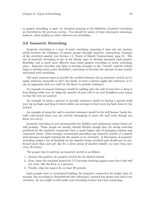 Chapter 3: Types of Stretching 19
or passive stretching is used, its intended meaning is the de nition of passive stretching
as described in the previous section. You should be aware of these alternative meanings,
however, when looking at other references on stretching.
3.6 Isometric Stretching
Isometric stretching is a type of static stretching meaning it does not use motion
which involves the resistance of muscle groups through isometric contractions tensing
of the stretched muscles see Section 1.5 Types of Muscle Contractions , page 6. The
use of isometric stretching is one of the fastest ways to develop increased static-passive
exibility and is much more e ective than either passive stretching or active stretching
alone. Isometric stretches also help to develop strength in the tensed muscles which
helps to develop static-active exibility, and seems to decrease the amount of pain usually
associated with stretching.
The most common ways to provide the needed resistance for an isometric stretch are to
apply resistance manually to one's own limbs, to have a partner apply the resistance, or to
use an apparatus such as a wall or the oor to provide resistance.
An example of manual resistance would be holding onto the ball of your foot to keep it
from exing while you are using the muscles of your calf to try and straighten your instep
so that the toes are pointed.
An example of using a partner to provide resistance would be having a partner hold
your leg up high and keep it there while you attempt to force your leg back down to the
ground.
An example of using the wall to provide resistance would be the well known push-the-
wall calf-stretch where you are actively attempting to move the wall even though you
know you can't.
Isometric stretching is not recommended for children and adolescents whose bones are
still growing. These people are usually already exible enough that the strong stretches
produced by the isometric contraction have a much higher risk of damaging tendons and
connective tissue. Kurz strongly recommends preceding any isometric stretch of a muscle
with dynamic strength training for the muscle to be stretched. A full session of isometric
stretching makes a lot of demands on the muscles being stretched and should not be per-
formed more than once per day for a given group of muscles ideally, no more than once
every 36 hours.
The proper way to perform an isometric stretch is as follows:
1. Assume the position of a passive stretch for the desired muscle.
2. Next, tense the stretched muscle for 7-15 seconds resisting against some force that will
not move, like the oor or a partner.
3. Finally, relax the muscle for at least 20 seconds.
Some people seem to recommend holding the isometric contraction for longer than 15
seconds, but according to SynerStretch the videotape, research has shown that this is not
necessary. So you might as well make your stretching routine less time consuming.
 