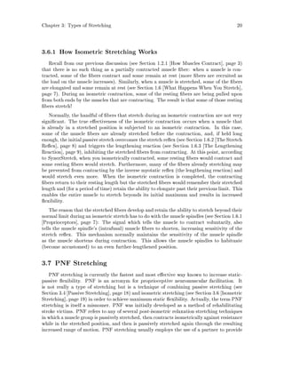 Chapter 3: Types of Stretching 20
3.6.1 How Isometric Stretching Works
Recall from our previous discussion see Section 1.2.1 How Muscles Contract , page 3
that there is no such thing as a partially contracted muscle ber: when a muscle is con-
tracted, some of the bers contract and some remain at rest more bers are recruited as
the load on the muscle increases. Similarly, when a muscle is stretched, some of the bers
are elongated and some remain at rest see Section 1.6 What Happens When You Stretch ,
page 7. During an isometric contraction, some of the resting bers are being pulled upon
from both ends by the muscles that are contracting. The result is that some of those resting
bers stretch!
Normally, the handful of bers that stretch during an isometric contraction are not very
signi cant. The true e ectiveness of the isometric contraction occurs when a muscle that
is already in a stretched position is subjected to an isometric contraction. In this case,
some of the muscle bers are already stretched before the contraction, and, if held long
enough, the initialpassive stretch overcomes the stretch re ex see Section 1.6.2 The Stretch
Re ex , page 8 and triggers the lengthening reaction see Section 1.6.3 The Lengthening
Reaction , page 9, inhibiting the stretched bers from contracting. At this point, according
to SynerStretch, when you isometrically contracted, some resting bers would contract and
some resting bers would stretch. Furthermore, many of the bers already stretching may
be prevented from contracting by the inverse myotatic re ex the lengthening reaction and
would stretch even more. When the isometric contraction is completed, the contracting
bers return to their resting length but the stretched bers would remember their stretched
length and for a period of time retain the ability to elongate past their previous limit. This
enables the entire muscle to stretch beyonds its initial maximum and results in increased
exibility.
The reason that the stretched bers develop and retain the ability to stretch beyond their
normal limit during an isometric stretch has to do with the muscle spindlessee Section 1.6.1
Proprioceptors , page 7: The signal which tells the muscle to contract voluntarily, also
tells the muscle spindle's intrafusal muscle bers to shorten, increasing sensitivity of the
stretch re ex. This mechanism normally maintains the sensitivity of the muscle spindle
as the muscle shortens during contraction. This allows the muscle spindles to habituate
become accustomed to an even further-lengthened position.
3.7 PNF Stretching
PNF stretching is currently the fastest and most e ective way known to increase static-
passive exibility. PNF is an acronym for proprioceptive neuromuscular facilitation. It
is not really a type of stretching but is a technique of combining passive stretching see
Section 3.4 Passive Stretching , page 18 and isometric stretching see Section 3.6 Isometric
Stretching , page 19 in order to achieve maximum static exibility. Actually, the term PNF
stretching is itself a misnomer. PNF was initially developed as a method of rehabilitating
stroke victims. PNF refers to any of several post-isometric relaxation stretching techniques
inwhicha muscle group is passivelystretched, then contracts isometricallyagainst resistance
while in the stretched position, and then is passively stretched again through the resulting
increased range of motion. PNF stretching usually employs the use of a partner to provide
 