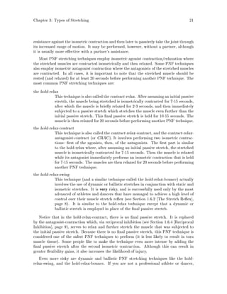 Chapter 3: Types of Stretching 21
resistance against the isometric contraction and then later to passively take the joint through
its increased range of motion. It may be performed, however, without a partner, although
it is usually more e ective with a partner's assistance.
Most PNF stretching techniques employ isometric agonist contraction relaxation where
the stretched muscles are contracted isometrically and then relaxed. Some PNF techniques
also employ isometric antagonist contraction where the antagonists of the stretched muscles
are contracted. In all cases, it is important to note that the stretched muscle should be
rested and relaxed for at least 20 seconds before performing another PNF technique. The
most common PNF stretching techniques are:
the hold-relax
Thistechnique is also called the contract-relax. After assumingan initialpassive
stretch, the muscle being stretched is isometrically contracted for 7-15 seconds,
after which the muscle is brie y relaxed for 2-3 seconds, and then immediately
subjected to a passive stretch which stretches the muscle even further than the
initial passive stretch. This nal passive stretch is held for 10-15 seconds. The
muscle is then relaxed for 20 seconds before performing another PNF technique.
the hold-relax-contract
This technique is also called the contract-relax-contract, and the contract-relax-
antagonist-contract or CRAC. It involves performing two isometric contrac-
tions: rst of the agonists, then, of the antagonists. The rst part is similar
to the hold-relax where, after assuming an initial passive stretch, the stretched
muscle is isometrically contracted for 7-15 seconds. Then the muscle is relaxed
while its antagonist immediately performs an isometric contraction that is held
for 7-15 seconds. The muscles are then relaxed for 20 seconds before performing
another PNF technique.
the hold-relax-swing
This technique and a similar technique called the hold-relax-bounce actually
involves the use of dynamic or ballistic stretches in conjunction with static and
isometric stretches. It is very risky, and is successfully used only by the most
advanced of athletes and dancers that have managed to achieve a high level of
control over their muscle stretch re ex see Section 1.6.2 The Stretch Re ex ,
page 8. It is similar to the hold-relax technique except that a dynamic or
ballistic stretch is employed in place of the nal passive stretch.
Notice that in the hold-relax-contract, there is no nal passive stretch. It is replaced
by the antagonist-contraction which, via reciprocal inhibition see Section 1.6.4 Reciprocal
Inhibition , page 9, serves to relax and further stretch the muscle that was subjected to
the initial passive stretch. Because there is no nal passive stretch, this PNF technique is
considered one of the safest PNF techniques to perform it is less likely to result in torn
muscle tissue. Some people like to make the technique even more intense by adding the
nal passive stretch after the second isometric contraction. Although this can result in
greater exibility gains, it also increases the likelihood of injury.
Even more risky are dynamic and ballistic PNF stretching techniques like the hold-
relax-swing, and the hold-relax-bounce. If you are not a professional athlete or dancer,
 