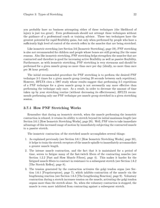 Chapter 3: Types of Stretching 22
you probably have no business attempting either of these techniques the likelihood of
injury is just too great. Even professionals should not attempt these techniques without
the guidance of a professional coach or training advisor. These two techniques have the
greatest potential for rapid exibility gains, but only when performed by people who have a
su ciently high level of control of the stretch re ex in the muscles that are being stretched.
Like isometric stretching see Section 3.6 Isometric Stretching , page 19, PNF stretching
is also not recommended for children and people whose bones are still growing for the same
reasons. Also like isometric stretching, PNF stretching helps strengthen the muscles that are
contracted and therefore is good for increasing active exibility as well as passive exibility.
Furthermore, as with isometric stretching, PNF stretching is very strenuous and should be
performed for a given muscle group no more than once per day ideally, no more than once
per 36 hour period.
The initial recommended procedure for PNF stretching is to perform the desired PNF
technique 3-5 times for a given muscle group resting 20 seconds between each repetition.
However, HFLTA cites a 1987 study whose results suggest that performing 3-5 repetitions
of a PNF technique for a given muscle group is not necessarily any more e ective than
performing the technique only once. As a result, in order to decrease the amount of time
taken up by your stretching routine without decreasing its e ectiveness, HFLTA recom-
mends performing only one PNF technique per muscle group stretched in a given stretching
session.
3.7.1 How PNF Stretching Works
Remember that during an isometric stretch, when the muscle performing the isometric
contraction is relaxed, it retains its ability to stretch beyond its initial maximum length see
Section 3.6.1 How Isometric Stretching Works , page 20. Well, PNF tries to take immediate
advantage of thisincreased range of motion by immediatelysubjecting the contracted muscle
to a passive stretch.
The isometric contraction of the stretched muscle accomplishes several things:
1. As explained previously see Section 3.6.1 How Isometric Stretching Works , page 20,
it helpsto train the stretch receptors of the muscle spindleto immediatelyaccommodate
a greater muscle length.
2. The intense muscle contraction, and the fact that it is maintained for a period of
time, serves to fatigue many of the fast-twitch bers of the contracting muscles see
Section 1.2.2 Fast and Slow Muscle Fibers , page 4. This makes it harder for the
fatigued muscle bers to contract in resistance to a subsequent stretch see Section 1.6.2
The Stretch Re ex , page 8.
3. The tension generated by the contraction activates the golgi tendon organ see Sec-
tion 1.6.1 Proprioceptors , page 7, which inhibits contraction of the muscle via the
lengthening reaction see Section 1.6.3 The Lengthening Reaction , page 9. Voluntary
contraction during a stretch increases tension on the muscle, activating the golgi tendon
organs more than the stretch alone. So, when the voluntary contraction is stopped, the
muscle is even more inhibited from contracting against a subsequent stretch.
 