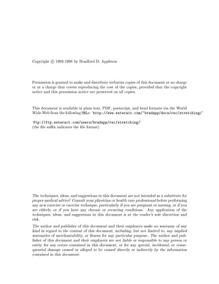 Copyright c 1993-1998 by Bradford D. Appleton
Permission is granted to make and distribute verbatim copies of this document at no charge
or at a charge that covers reproducing the cost of the copies, provided that the copyright
notice and this permission notice are preserved on all copies.
This document is available in plain text, PDF, postscript, and html formats via the World
Wide Web from the following URLs: `http: www.enteract.com ~bradapp docs rec stretching '
`ftp: ftp.enteract.com users bradapp rec stretching '
the le su x indicates the le format
The techniques, ideas, and suggestions in this document are not intended as a substitute for
proper medical advice! Consult your physician or health care professional before performing
any new exercise or exercise technique, particularly if you are pregnant or nursing, or if you
are elderly, or if you have any chronic or recurring conditions. Any application of the
techniques, ideas, and suggestions in this document is at the reader's sole discretion and
risk.
The author and publisher of this document and their employers make no warranty of any
kind in regard to the content of this document, including, but not limited to, any implied
warranties of merchantability, or tness for any particular purpose. The author and pub-
lisher of this document and their employers are not liable or responsible to any person or
entity for any errors contained in this document, or for any special, incidental, or conse-
quential damage caused or alleged to be caused directly or indirectly by the information
contained in this document.
 