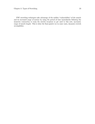 Chapter 3: Types of Stretching 23
PNF stretching techniques take advantage of the sudden vulnerability of the muscle
and its increased range of motion by using the period of time immediately following the
isometric contraction to train the stretch receptors to get used to this new, increased,
range of muscle length. This is what the nal passive or in some cases, dynamic stretch
accomplishes.
 