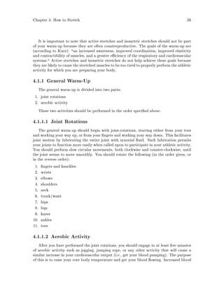 Chapter 4: How to Stretch 26
It is important to note that active stretches and isometric stretches should not be part
of your warm-up because they are often counterproductive. The goals of the warm-up are
according to Kurz: an increased awareness, improved coordination, improved elasticity
and contractibility of muscles, and a greater e ciency of the respiratory and cardiovascular
systems. Active stretches and isometric stretches do not help achieve these goals because
they are likely to cause the stretched muscles to be too tired to properly perform the athletic
activity for which you are preparing your body.
4.1.1 General Warm-Up
The general warm-up is divided into two parts:
1. joint rotations
2. aerobic activity
These two activities should be performed in the order speci ed above.
4.1.1.1 Joint Rotations
The general warm-up should begin with joint-rotations, starting either from your toes
and working your way up, or from your ngers and working your way down. This facilitates
joint motion by lubricating the entire joint with synovial uid. Such lubrication permits
your joints to function more easily when called upon to participate in your athletic activity.
You should perform slow circular movements, both clockwise and counter-clockwise, until
the joint seems to move smoothly. You should rotate the following in the order given, or
in the reverse order:
1. ngers and knuckles
2. wrists
3. elbows
4. shoulders
5. neck
6. trunk waist
7. hips
8. legs
9. knees
10. ankles
11. toes
4.1.1.2 Aerobic Activity
After you have performed the joint rotations, you should engage in at least ve minutes
of aerobic activity such as jogging, jumping rope, or any other activity that will cause a
similar increase in your cardiovascular output i.e., get your blood pumping. The purpose
of this is to raise your core body temperature and get your blood owing. Increased blood
 